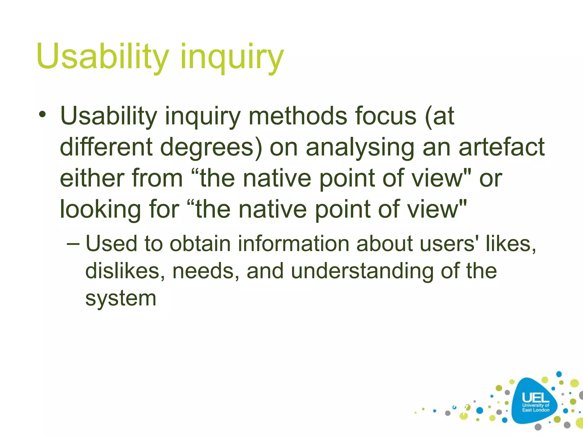Usability inquiry
• Usability inquiry methods focus (at
different degrees) on analysing an artefact
either from “the native point of view" or
looking for “the native point of view"
– Used to obtain information about users' likes,
dislikes, needs, and understanding of the
system

27

 