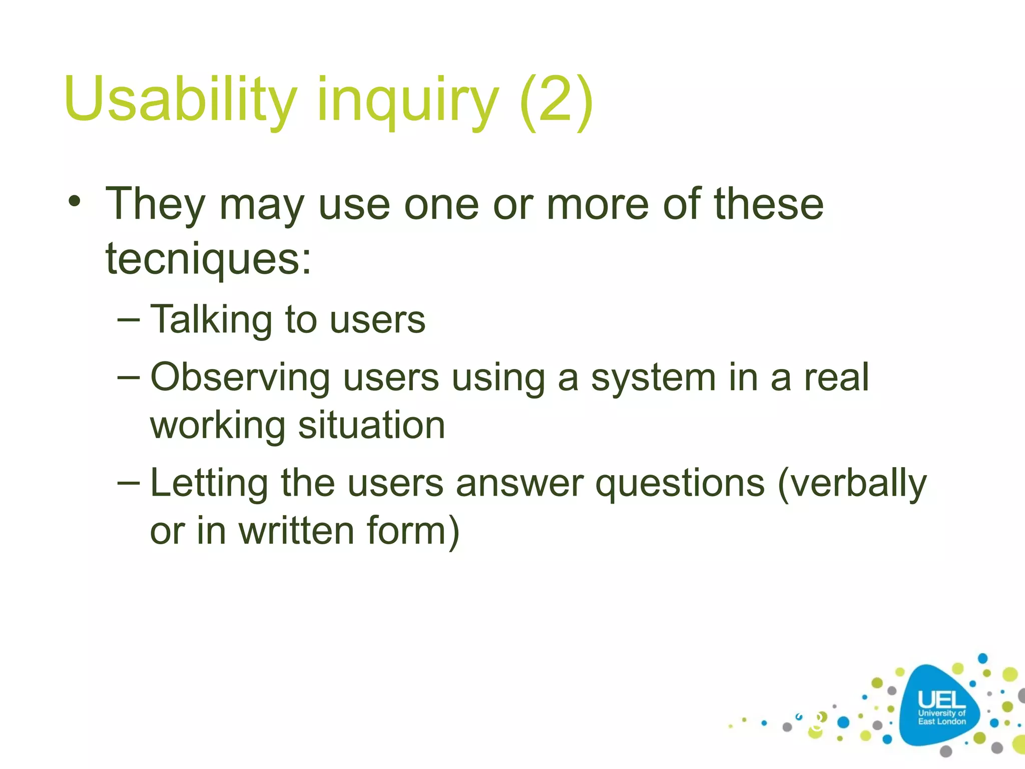 Usability inquiry (2)
• They may use one or more of these
tecniques:
– Talking to users
– Observing users using a system in a real
working situation
– Letting the users answer questions (verbally
or in written form)

28

 