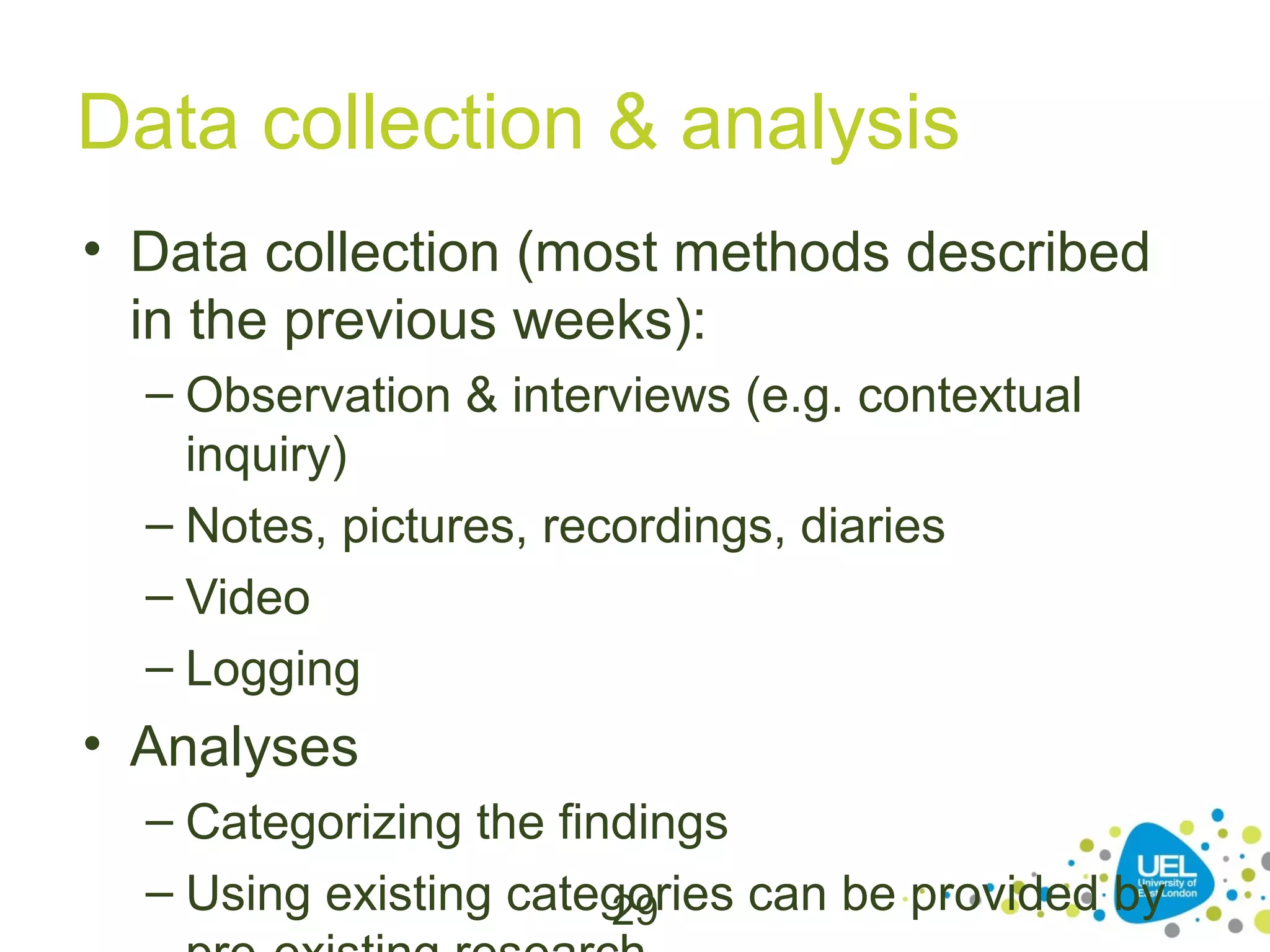 Data collection & analysis
• Data collection (most methods described
in the previous weeks):
– Observation & interviews (e.g. contextual
inquiry)
– Notes, pictures, recordings, diaries
– Video
– Logging

• Analyses
– Categorizing the findings
– Using existing categories can be provided by
29

 