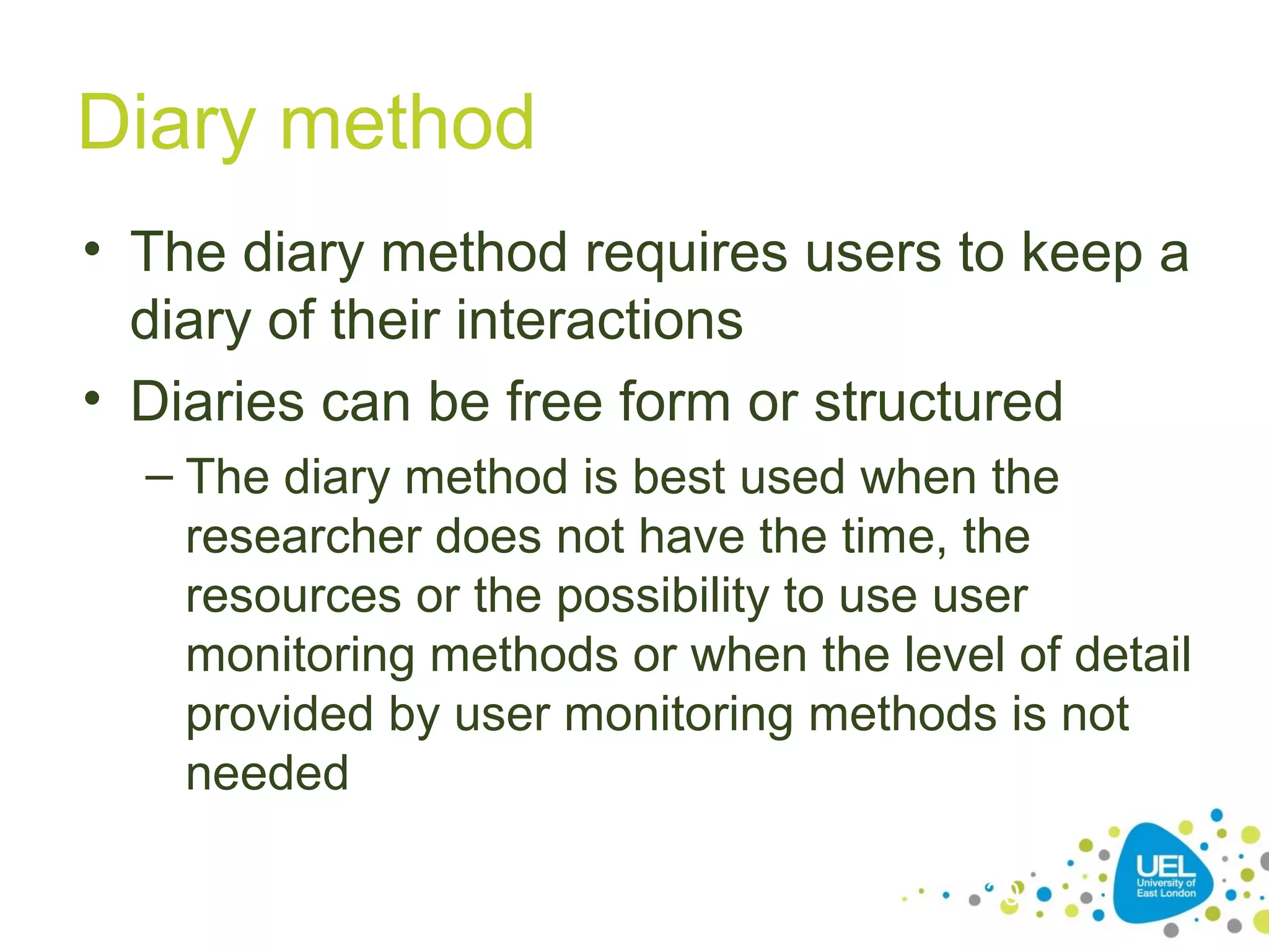 Diary method
• The diary method requires users to keep a
diary of their interactions
• Diaries can be free form or structured
– The diary method is best used when the
researcher does not have the time, the
resources or the possibility to use user
monitoring methods or when the level of detail
provided by user monitoring methods is not
needed
30

 