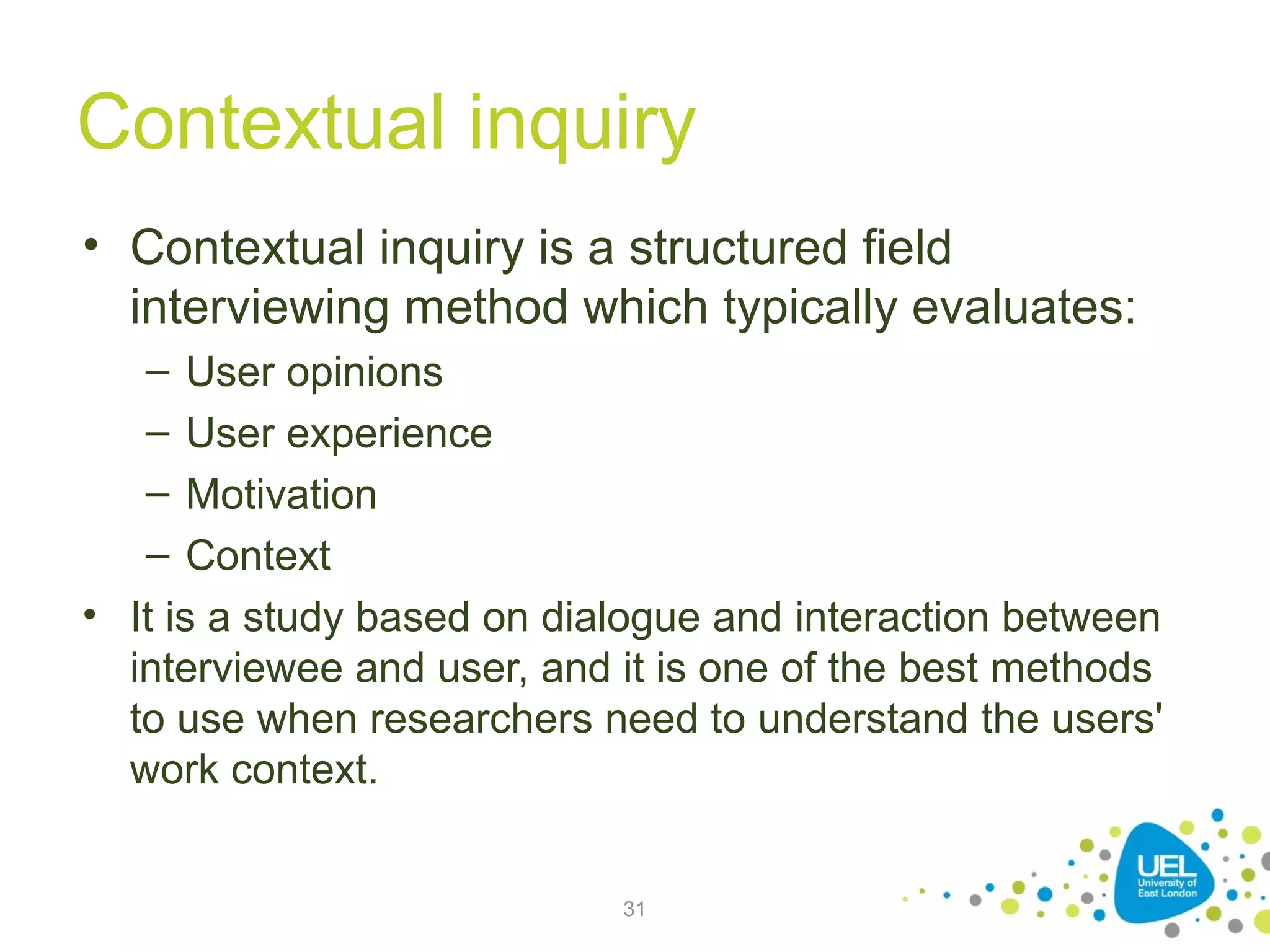 Contextual inquiry
• Contextual inquiry is a structured field
interviewing method which typically evaluates:
–
–
–
–

User opinions
User experience
Motivation
Context
• It is a study based on dialogue and interaction between
interviewee and user, and it is one of the best methods
to use when researchers need to understand the users'
work context.
31

 
