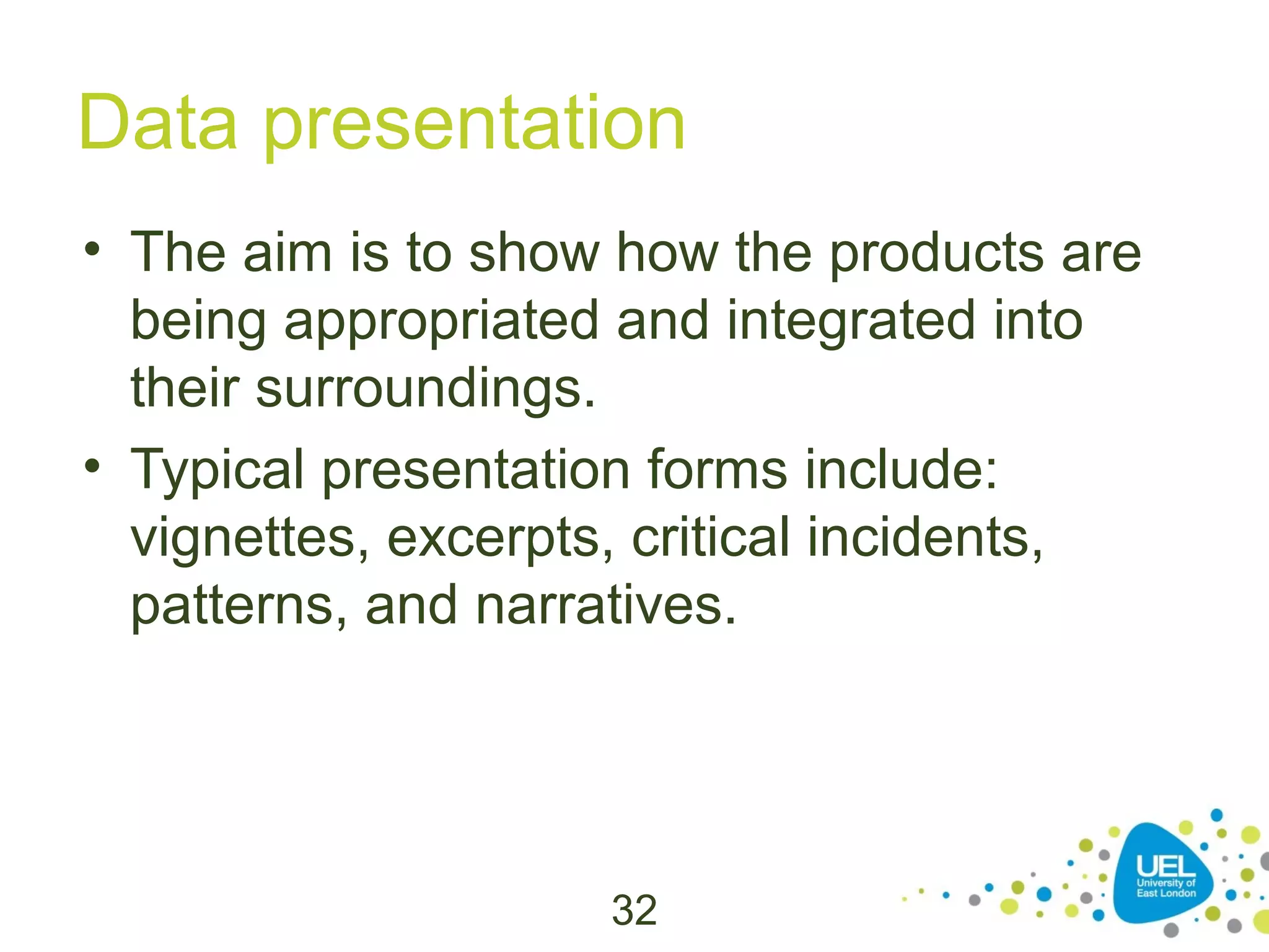 Data presentation
• The aim is to show how the products are
being appropriated and integrated into
their surroundings.
• Typical presentation forms include:
vignettes, excerpts, critical incidents,
patterns, and narratives.

32

 