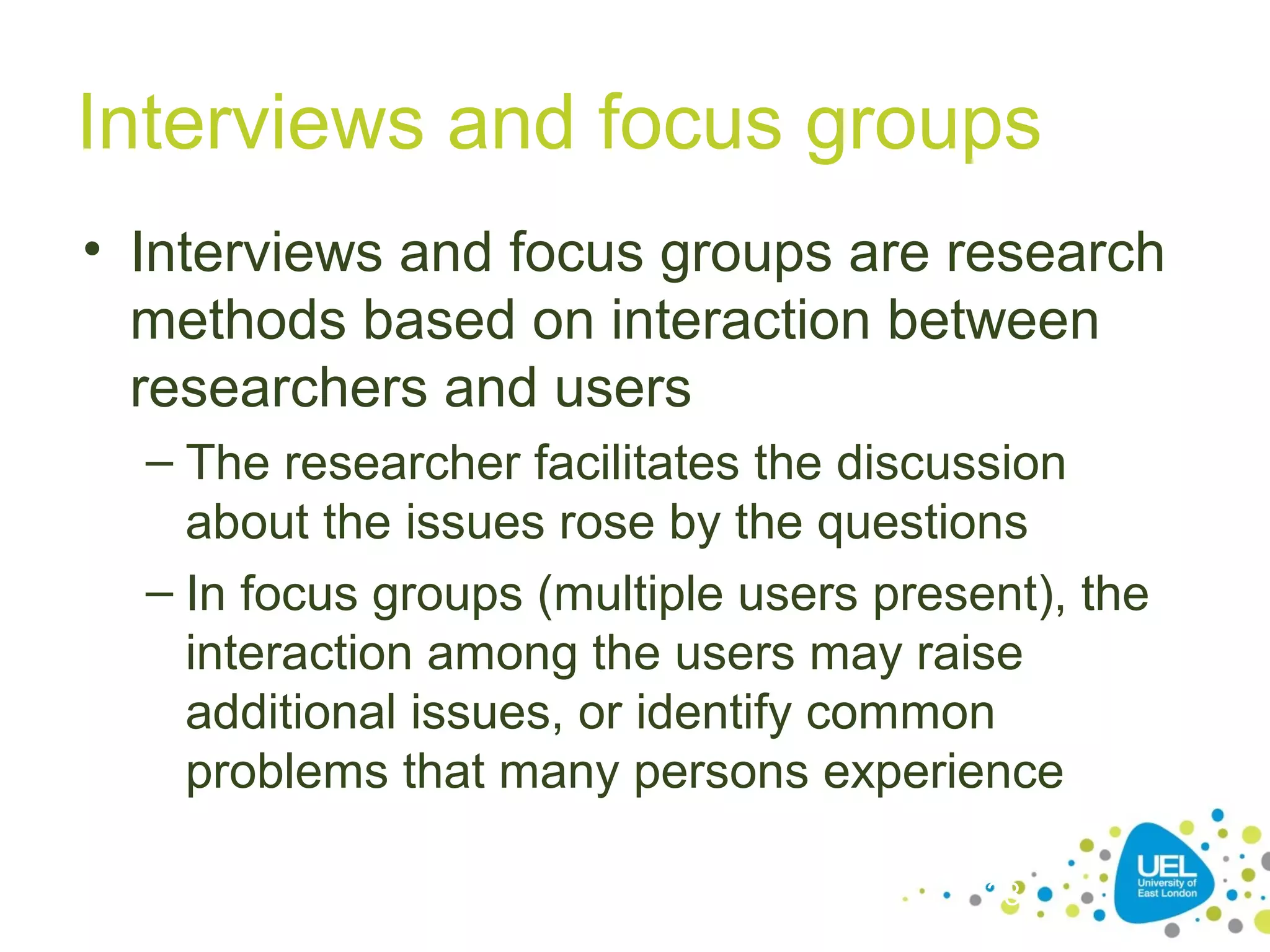 Interviews and focus groups
• Interviews and focus groups are research
methods based on interaction between
researchers and users
– The researcher facilitates the discussion
about the issues rose by the questions
– In focus groups (multiple users present), the
interaction among the users may raise
additional issues, or identify common
problems that many persons experience
33

 