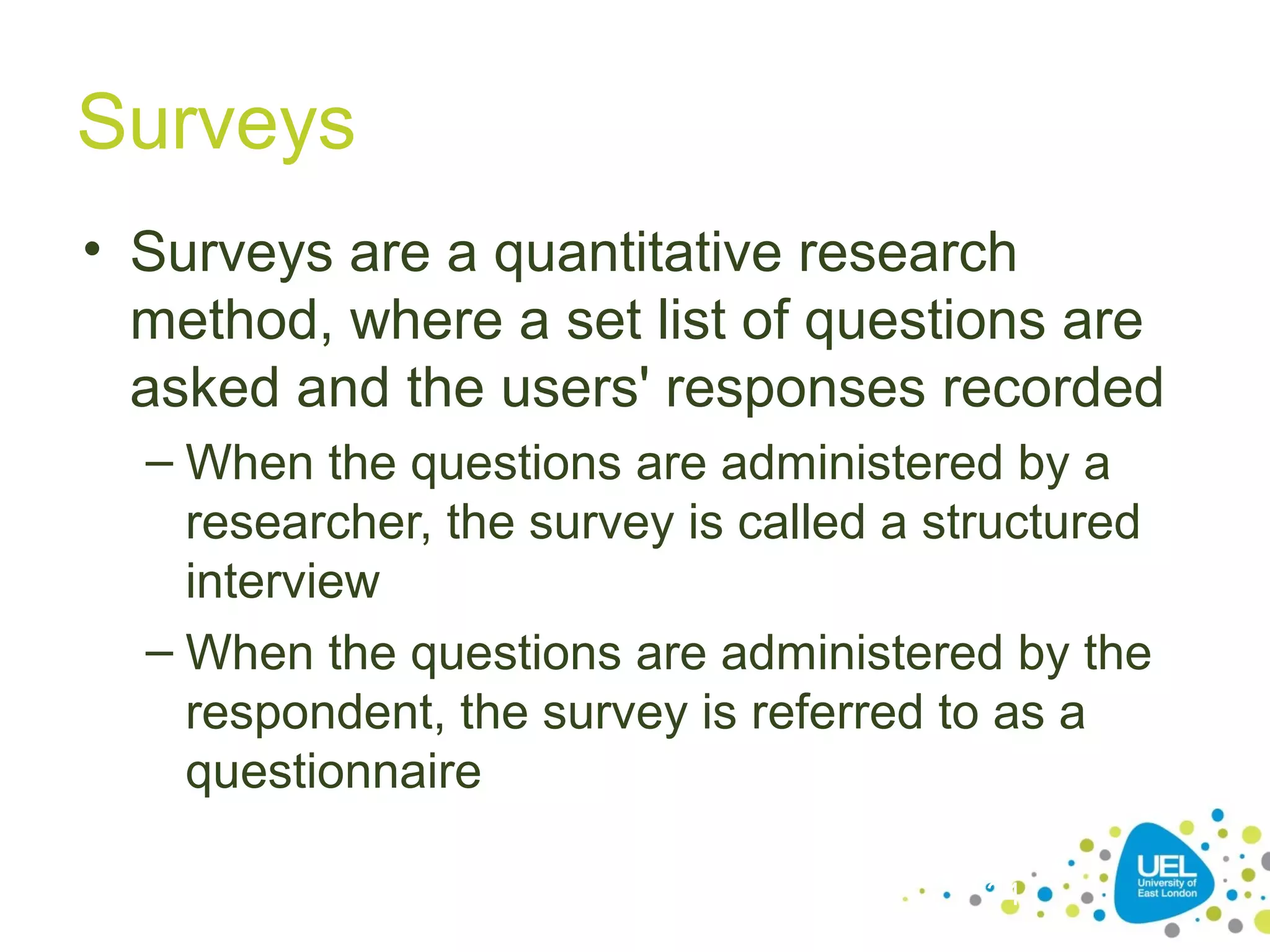 Surveys
• Surveys are a quantitative research
method, where a set list of questions are
asked and the users' responses recorded
– When the questions are administered by a
researcher, the survey is called a structured
interview
– When the questions are administered by the
respondent, the survey is referred to as a
questionnaire
34

 