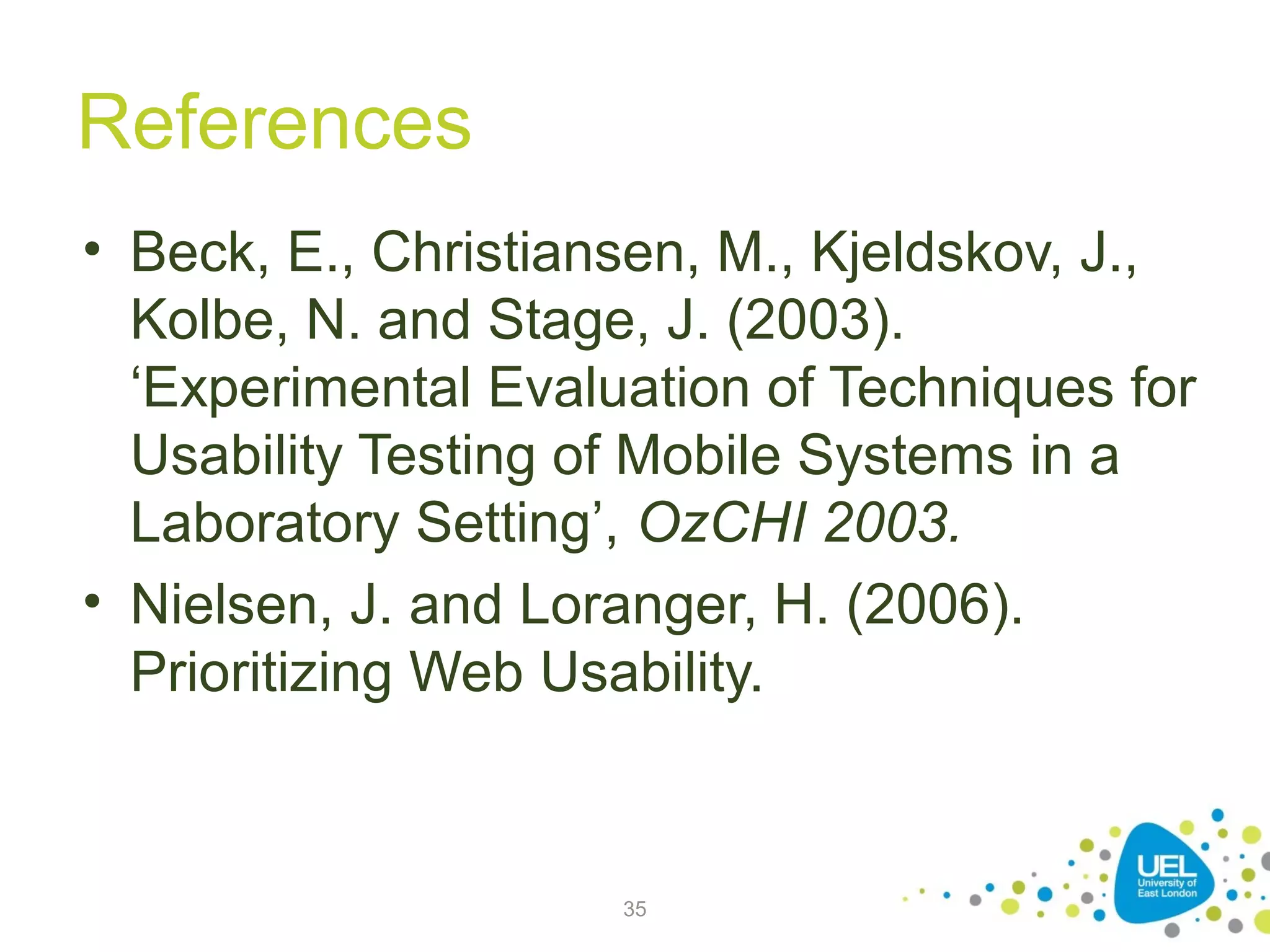 References
• Beck, E., Christiansen, M., Kjeldskov, J.,
Kolbe, N. and Stage, J. (2003).
‘Experimental Evaluation of Techniques for
Usability Testing of Mobile Systems in a
Laboratory Setting’, OzCHI 2003.
• Nielsen, J. and Loranger, H. (2006).
Prioritizing Web Usability.

35

 