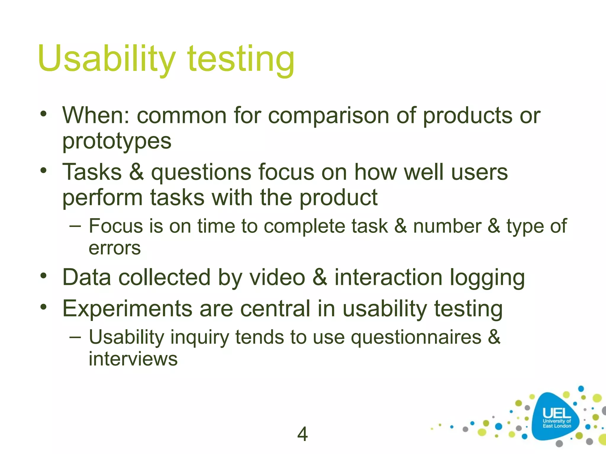 Usability testing
• When: common for comparison of products or
prototypes
• Tasks & questions focus on how well users
perform tasks with the product
– Focus is on time to complete task & number & type of
errors

• Data collected by video & interaction logging
• Experiments are central in usability testing
– Usability inquiry tends to use questionnaires &
interviews

4

 