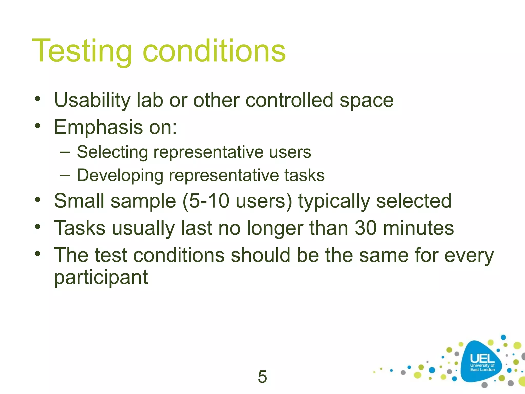 Testing conditions
• Usability lab or other controlled space
• Emphasis on:
– Selecting representative users
– Developing representative tasks

• Small sample (5-10 users) typically selected
• Tasks usually last no longer than 30 minutes
• The test conditions should be the same for every
participant

5

 