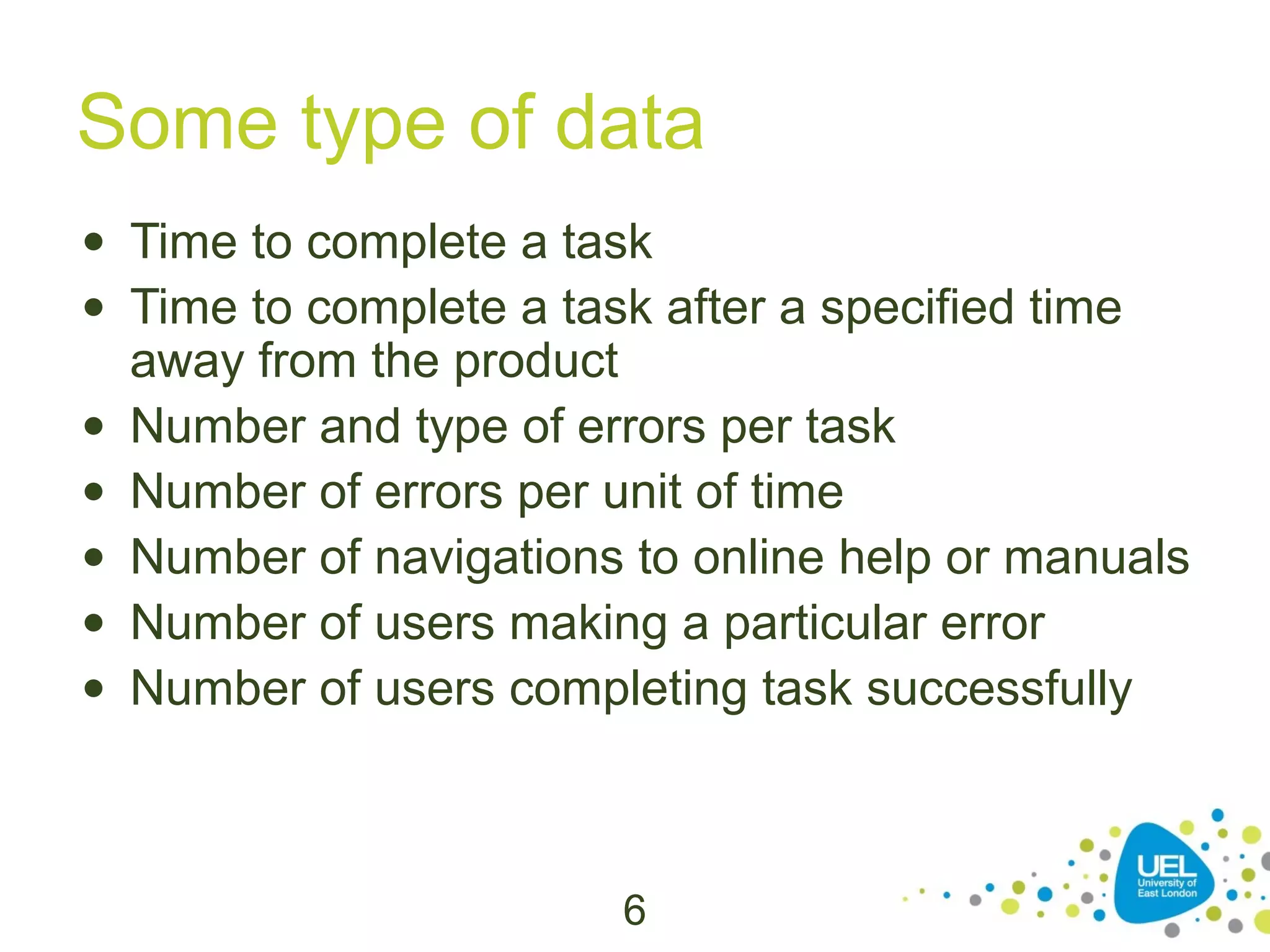Some type of data
• Time to complete a task
• Time to complete a task after a specified time
away from the product
• Number and type of errors per task
• Number of errors per unit of time
• Number of navigations to online help or manuals
• Number of users making a particular error
• Number of users completing task successfully

6

 
