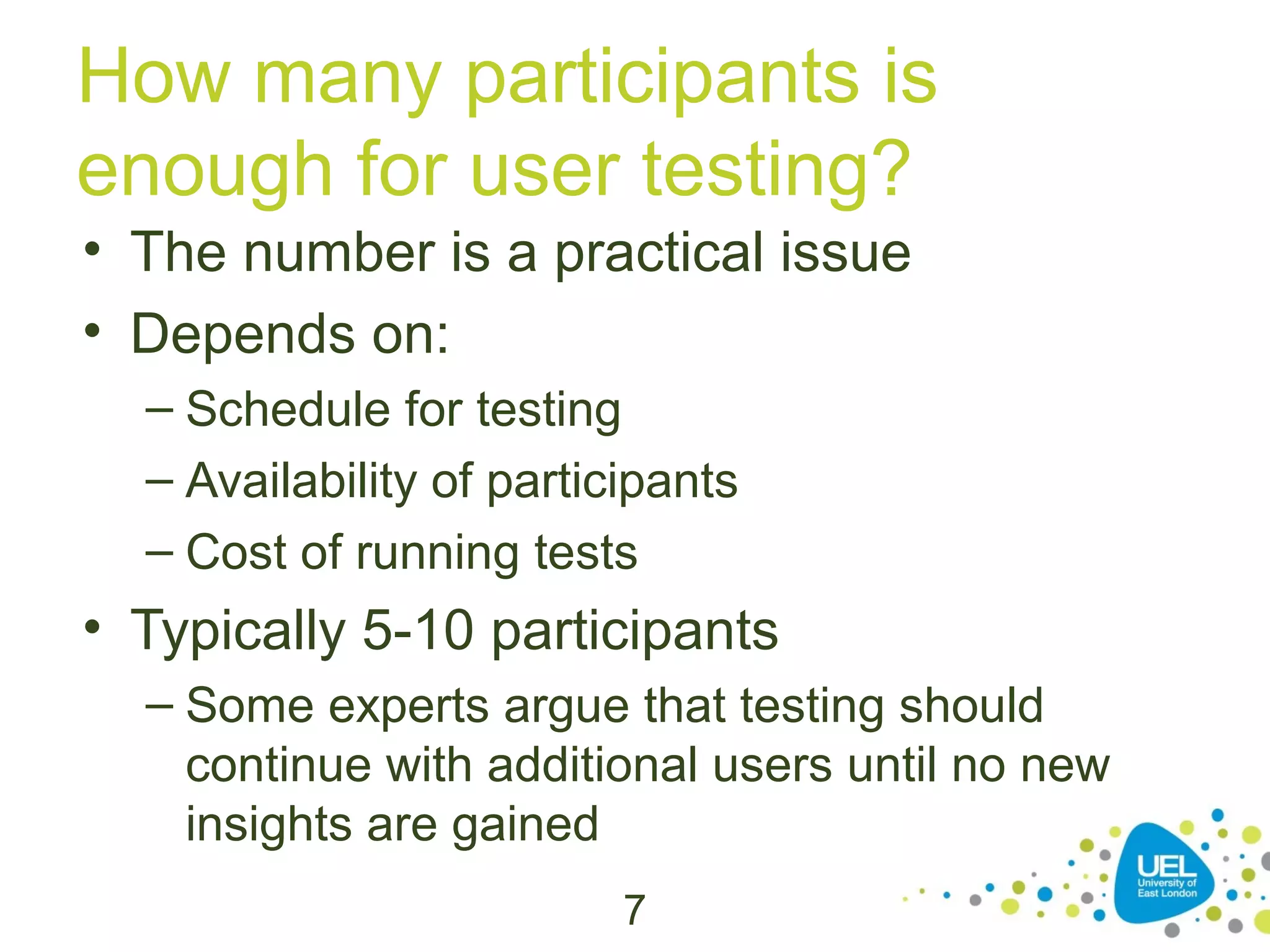How many participants is
enough for user testing?
• The number is a practical issue
• Depends on:
– Schedule for testing
– Availability of participants
– Cost of running tests

• Typically 5-10 participants
– Some experts argue that testing should
continue with additional users until no new
insights are gained
7

 
