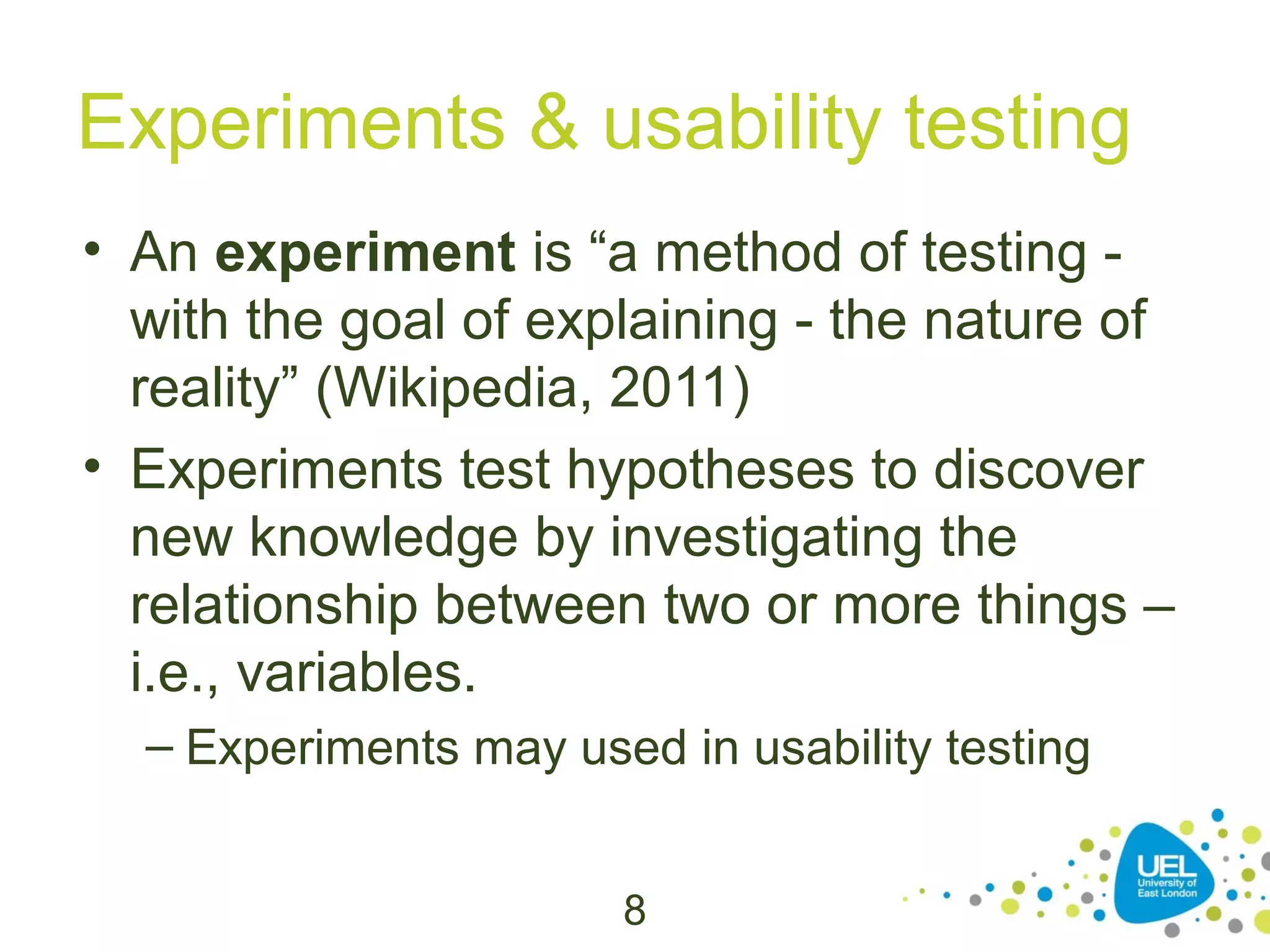 Experiments & usability testing
• An experiment is “a method of testing with the goal of explaining - the nature of
reality” (Wikipedia, 2011)
• Experiments test hypotheses to discover
new knowledge by investigating the
relationship between two or more things –
i.e., variables.
– Experiments may used in usability testing
8

 