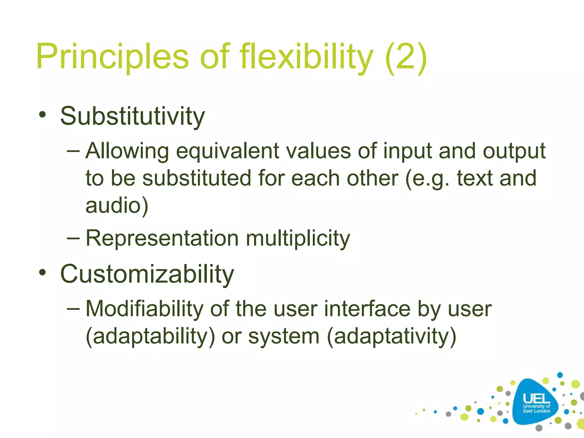 Principles of flexibility (2)
• Substitutivity
– Allowing equivalent values of input and output
to be substituted for each other (e.g. text and
audio)
– Representation multiplicity

• Customizability
– Modifiability of the user interface by user
(adaptability) or system (adaptativity)

 
