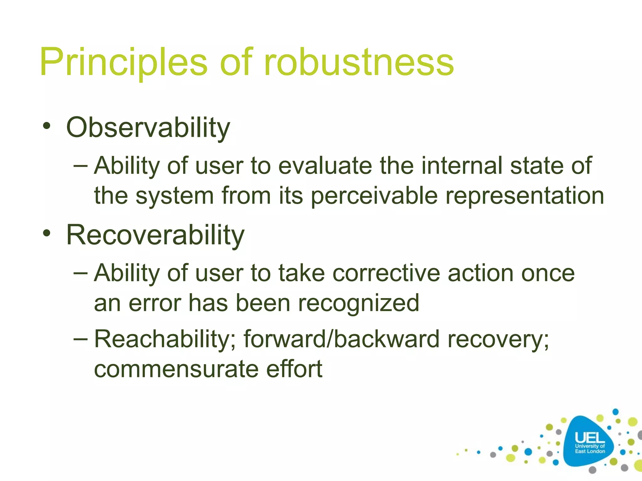 Principles of robustness
• Observability
– Ability of user to evaluate the internal state of
the system from its perceivable representation

• Recoverability
– Ability of user to take corrective action once
an error has been recognized
– Reachability; forward/backward recovery;
commensurate effort

 