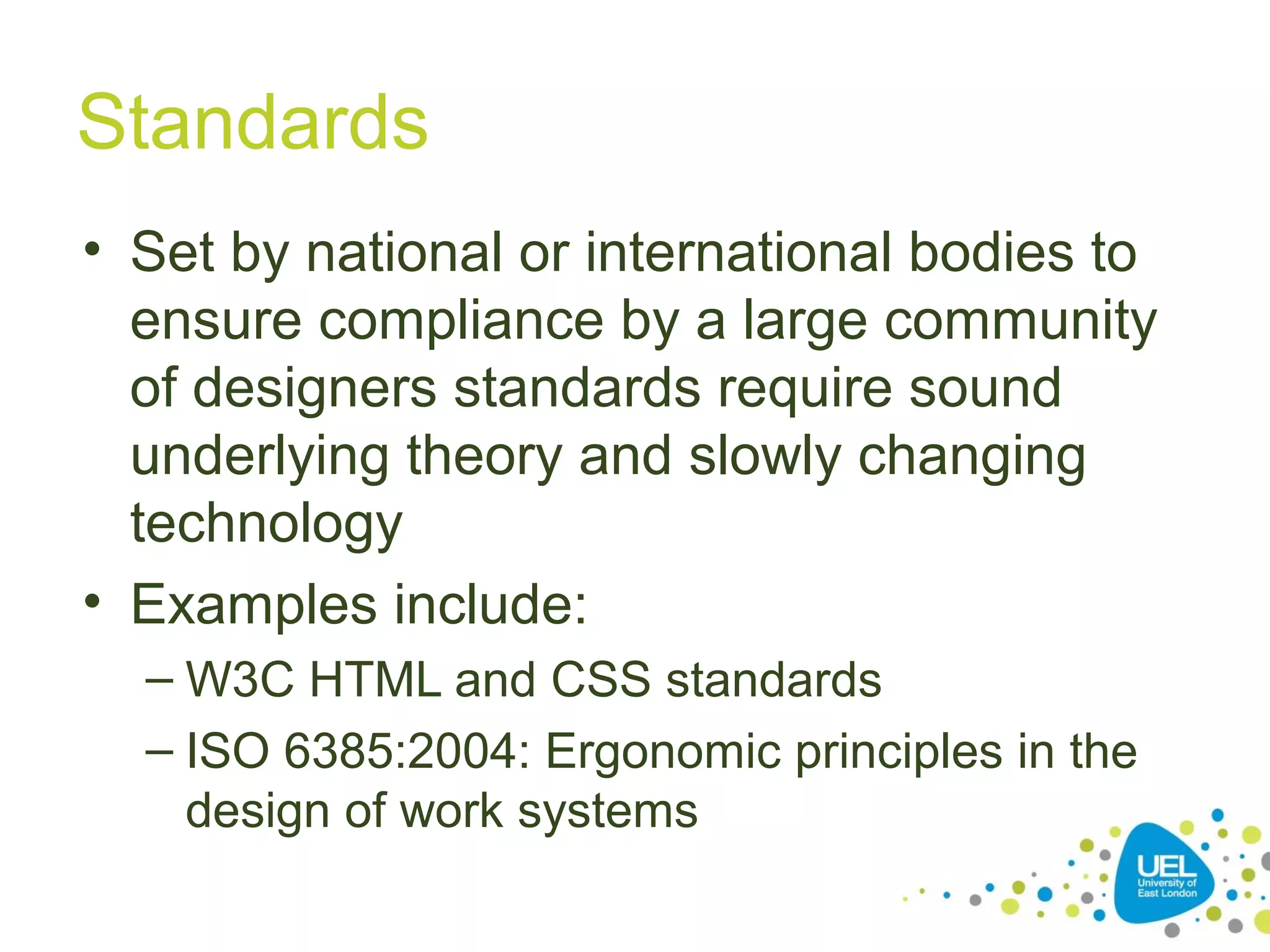 Standards
• Set by national or international bodies to
ensure compliance by a large community
of designers standards require sound
underlying theory and slowly changing
technology
• Examples include:
– W3C HTML and CSS standards
– ISO 6385:2004: Ergonomic principles in the
design of work systems

 