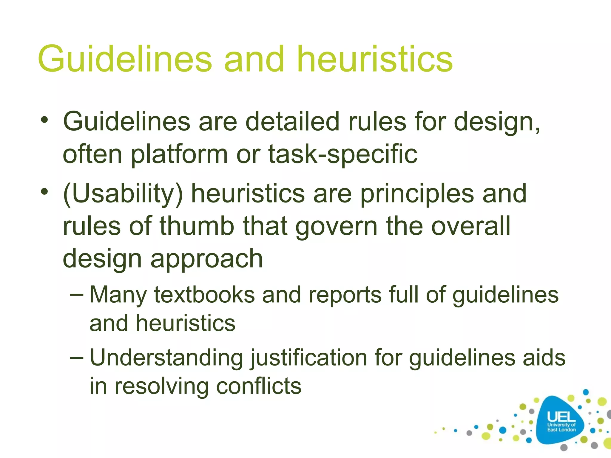 Guidelines and heuristics
• Guidelines are detailed rules for design,
often platform or task-specific
• (Usability) heuristics are principles and
rules of thumb that govern the overall
design approach
– Many textbooks and reports full of guidelines
and heuristics
– Understanding justification for guidelines aids
in resolving conflicts

 