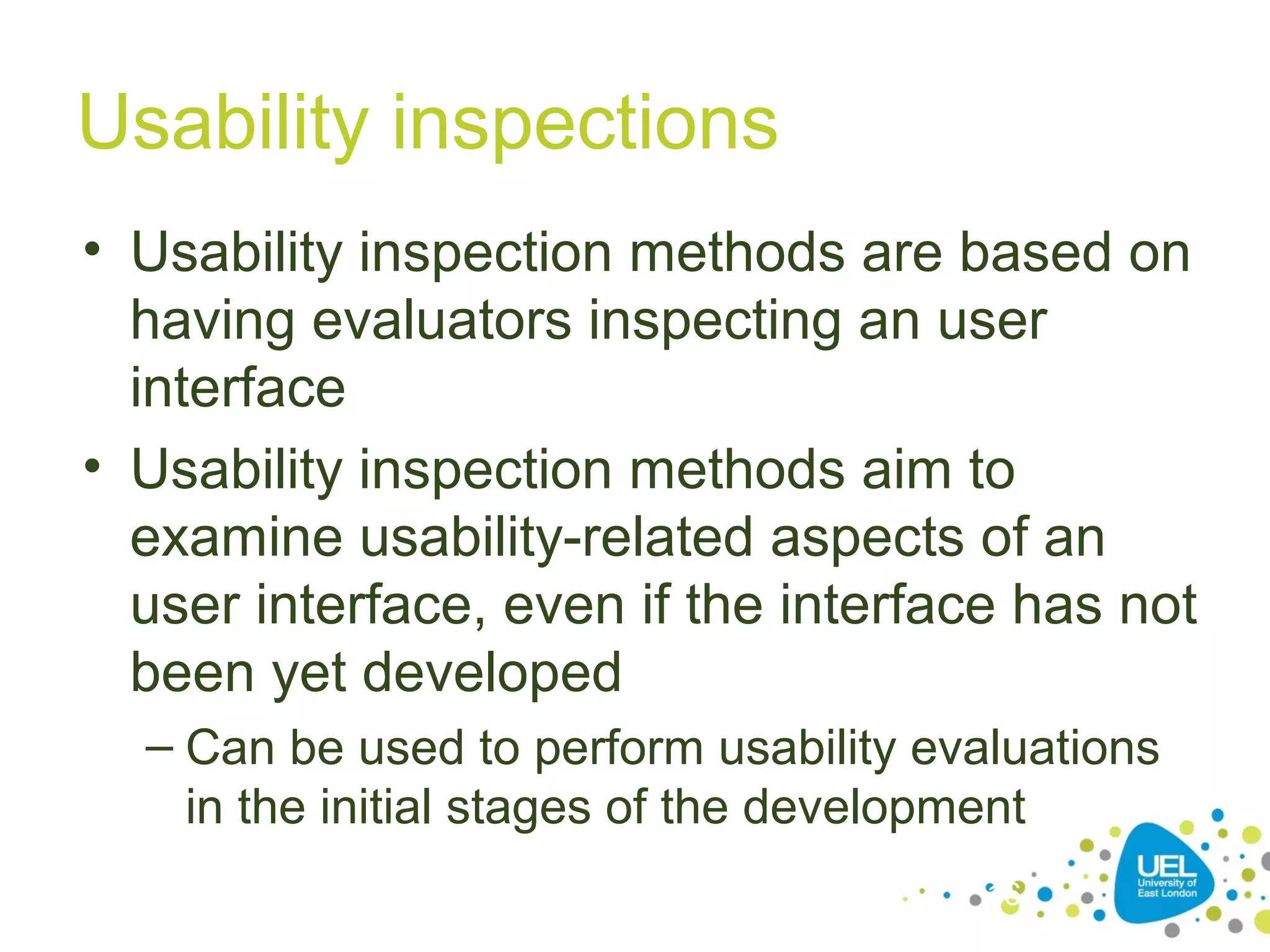 Usability inspections
• Usability inspection methods are based on
having evaluators inspecting an user
interface
• Usability inspection methods aim to
examine usability-related aspects of an
user interface, even if the interface has not
been yet developed
– Can be used to perform usability evaluations
in the initial stages of the development
16

 