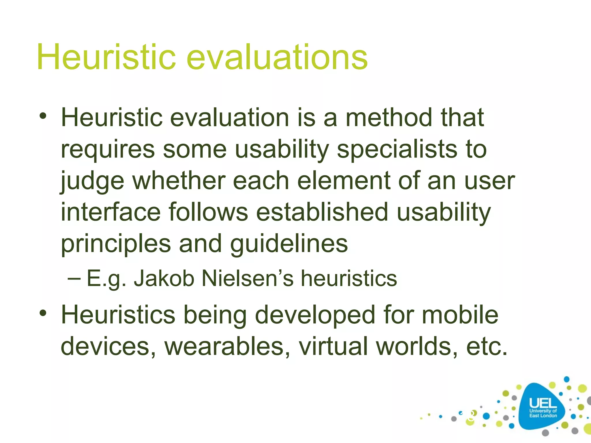 Heuristic evaluations
• Heuristic evaluation is a method that
requires some usability specialists to
judge whether each element of an user
interface follows established usability
principles and guidelines
– E.g. Jakob Nielsen’s heuristics

• Heuristics being developed for mobile
devices, wearables, virtual worlds, etc.
18

 