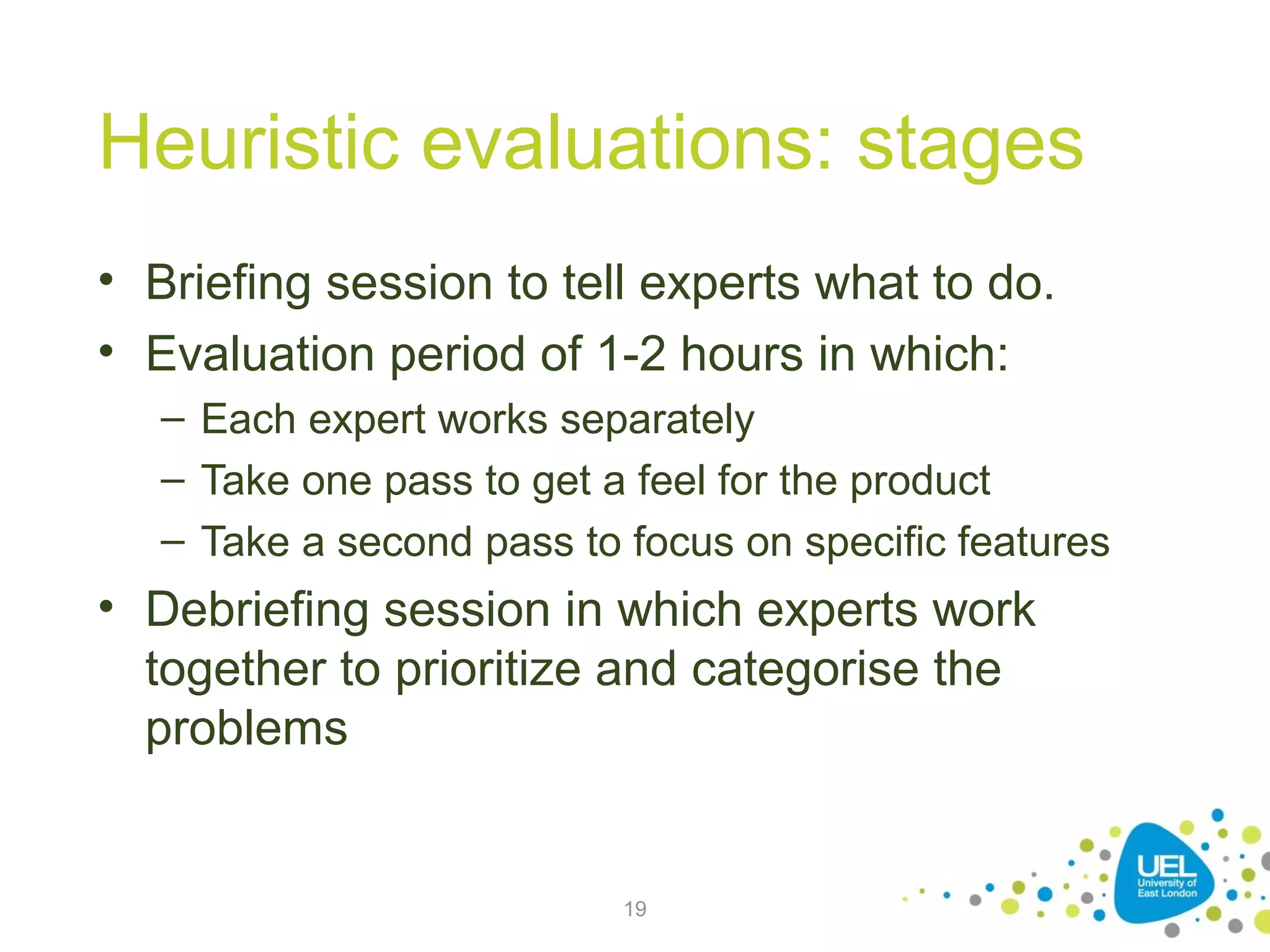 Heuristic evaluations: stages
• Briefing session to tell experts what to do.
• Evaluation period of 1-2 hours in which:
– Each expert works separately
– Take one pass to get a feel for the product
– Take a second pass to focus on specific features

• Debriefing session in which experts work
together to prioritize and categorise the
problems

19

 