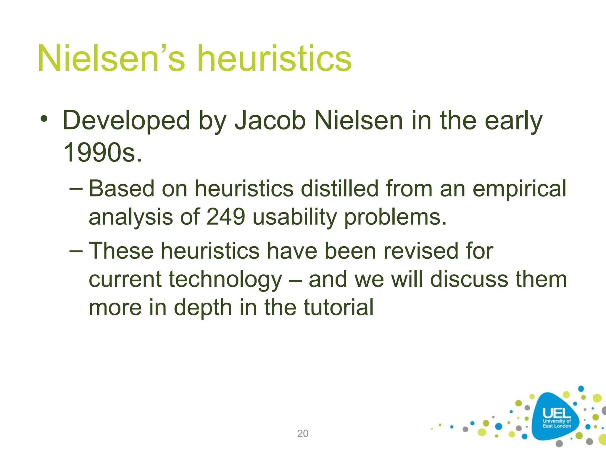 Nielsen’s heuristics
• Developed by Jacob Nielsen in the early
1990s.
– Based on heuristics distilled from an empirical
analysis of 249 usability problems.
– These heuristics have been revised for
current technology – and we will discuss them
more in depth in the tutorial

20

 