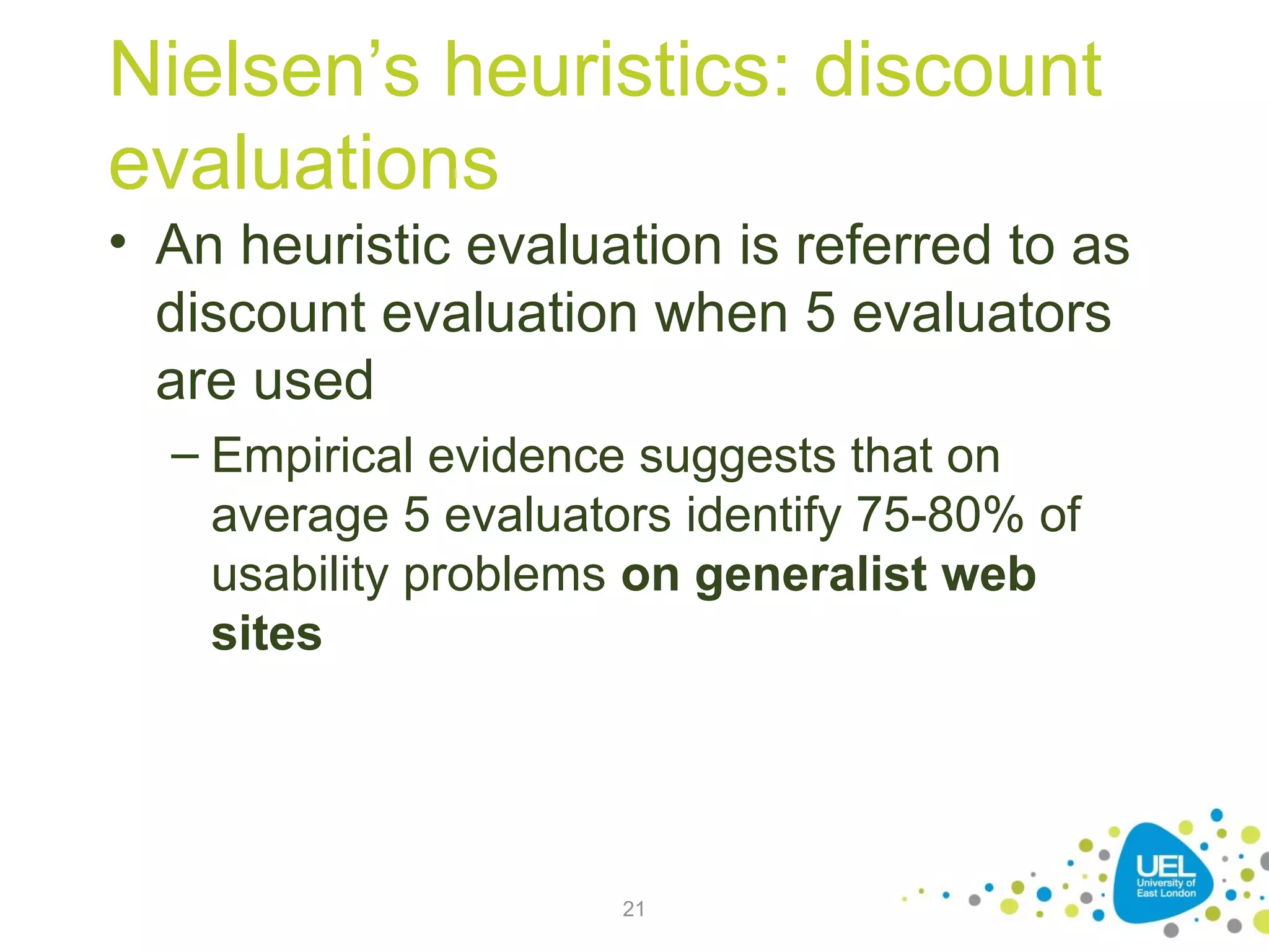 Nielsen’s heuristics: discount
evaluations
• An heuristic evaluation is referred to as
discount evaluation when 5 evaluators
are used
– Empirical evidence suggests that on
average 5 evaluators identify 75-80% of
usability problems on generalist web
sites

21

 
