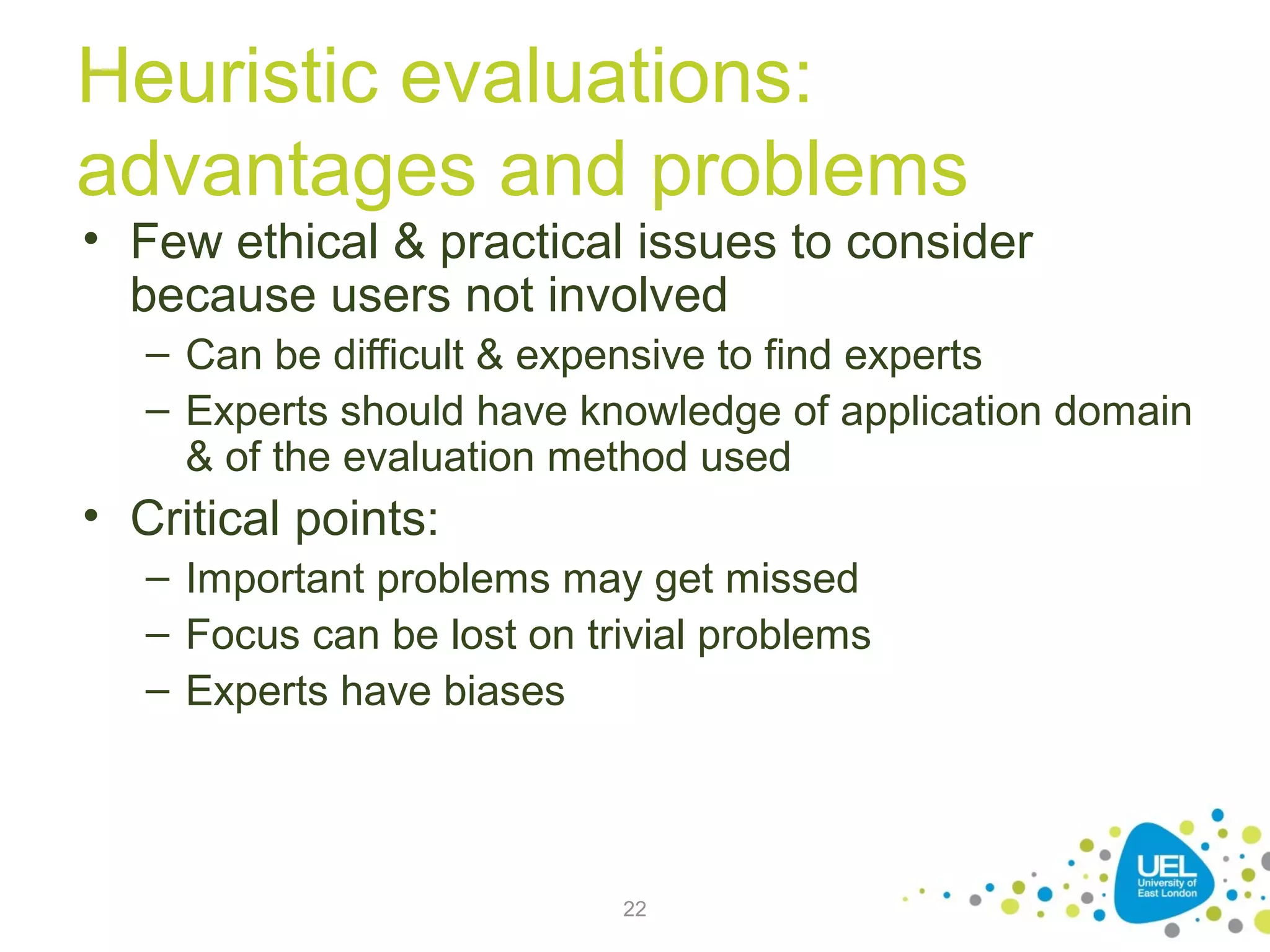 Heuristic evaluations:
advantages and problems

• Few ethical & practical issues to consider
because users not involved
– Can be difficult & expensive to find experts
– Experts should have knowledge of application domain
& of the evaluation method used

• Critical points:
– Important problems may get missed
– Focus can be lost on trivial problems
– Experts have biases

22

 