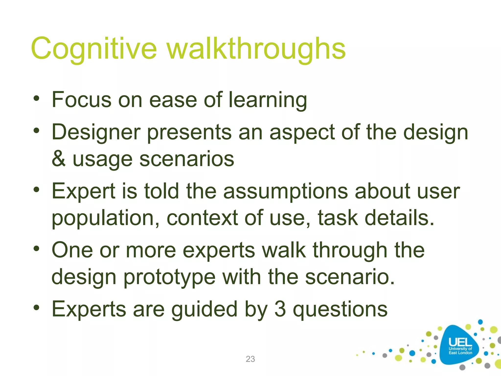 Cognitive walkthroughs
• Focus on ease of learning
• Designer presents an aspect of the design
& usage scenarios
• Expert is told the assumptions about user
population, context of use, task details.
• One or more experts walk through the
design prototype with the scenario.
• Experts are guided by 3 questions
23

 