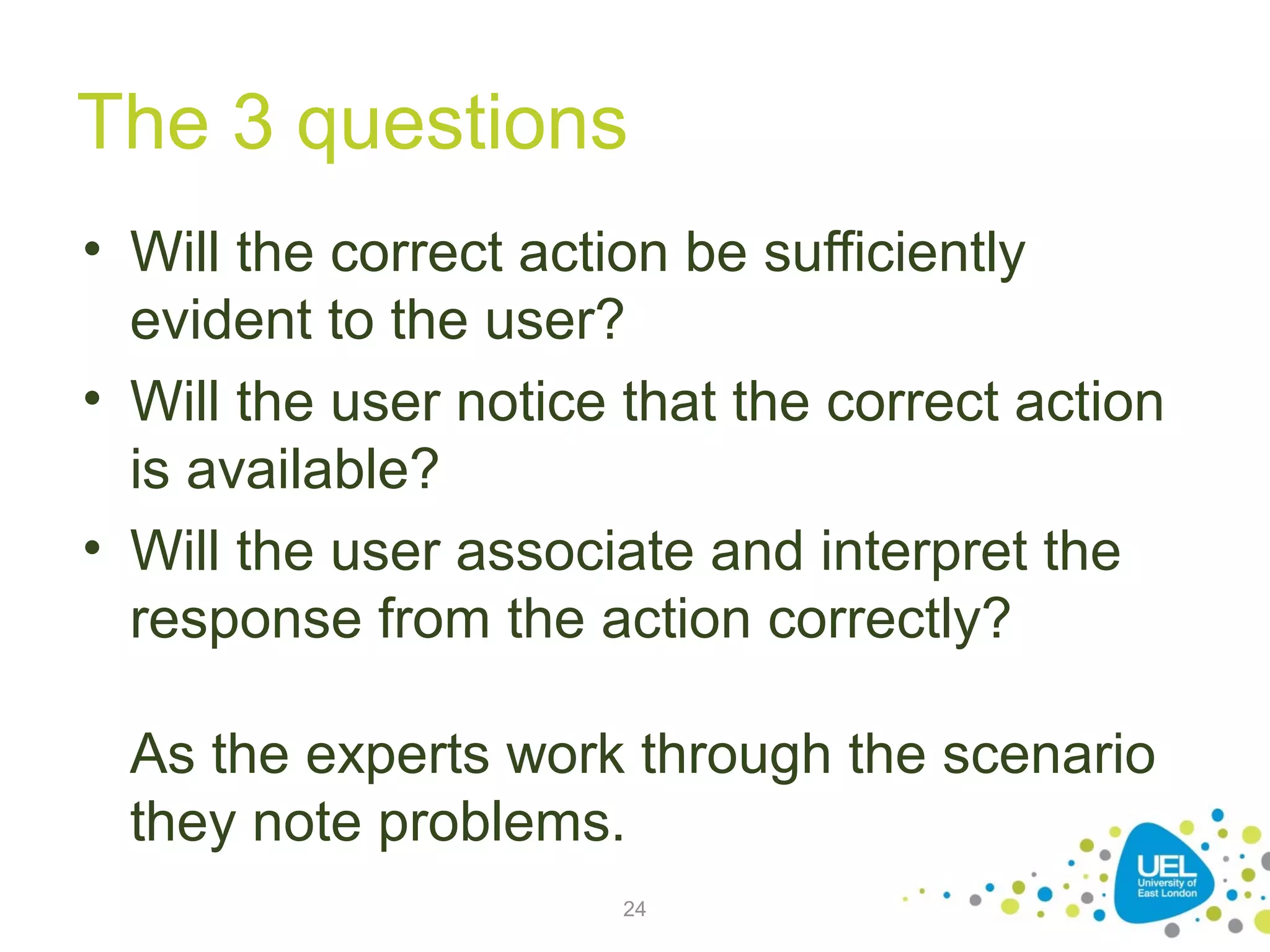 The 3 questions
• Will the correct action be sufficiently
evident to the user?
• Will the user notice that the correct action
is available?
• Will the user associate and interpret the
response from the action correctly?
As the experts work through the scenario
they note problems.
24

 