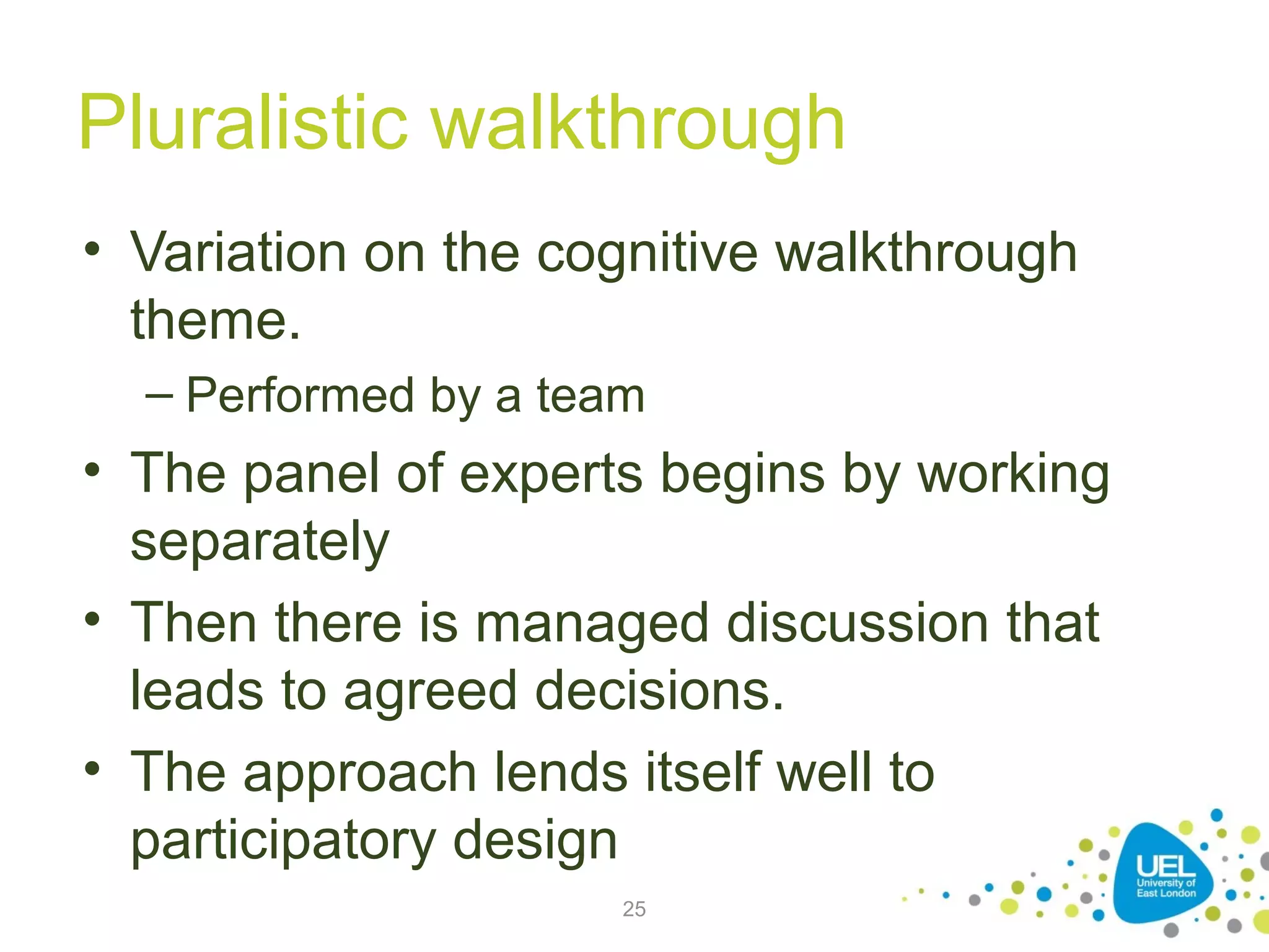 Pluralistic walkthrough
• Variation on the cognitive walkthrough
theme.
– Performed by a team

• The panel of experts begins by working
separately
• Then there is managed discussion that
leads to agreed decisions.
• The approach lends itself well to
participatory design
25

 