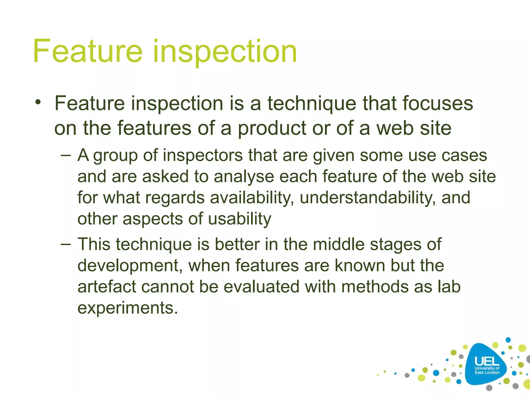 Feature inspection
• Feature inspection is a technique that focuses
on the features of a product or of a web site
– A group of inspectors that are given some use cases
and are asked to analyse each feature of the web site
for what regards availability, understandability, and
other aspects of usability
– This technique is better in the middle stages of
development, when features are known but the
artefact cannot be evaluated with methods as lab
experiments.

26

 