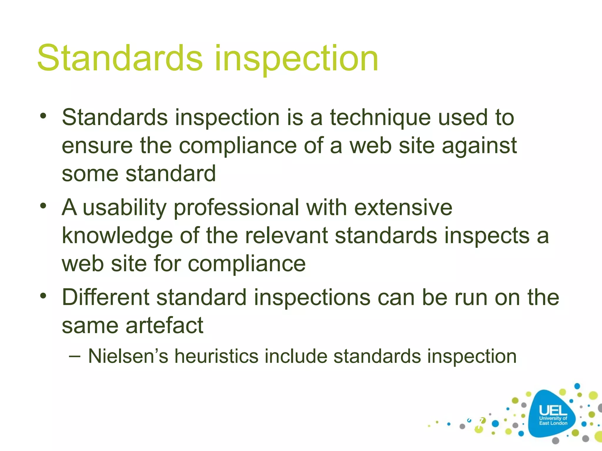 Standards inspection
• Standards inspection is a technique used to
ensure the compliance of a web site against
some standard
• A usability professional with extensive
knowledge of the relevant standards inspects a
web site for compliance
• Different standard inspections can be run on the
same artefact
– Nielsen’s heuristics include standards inspection
27

 