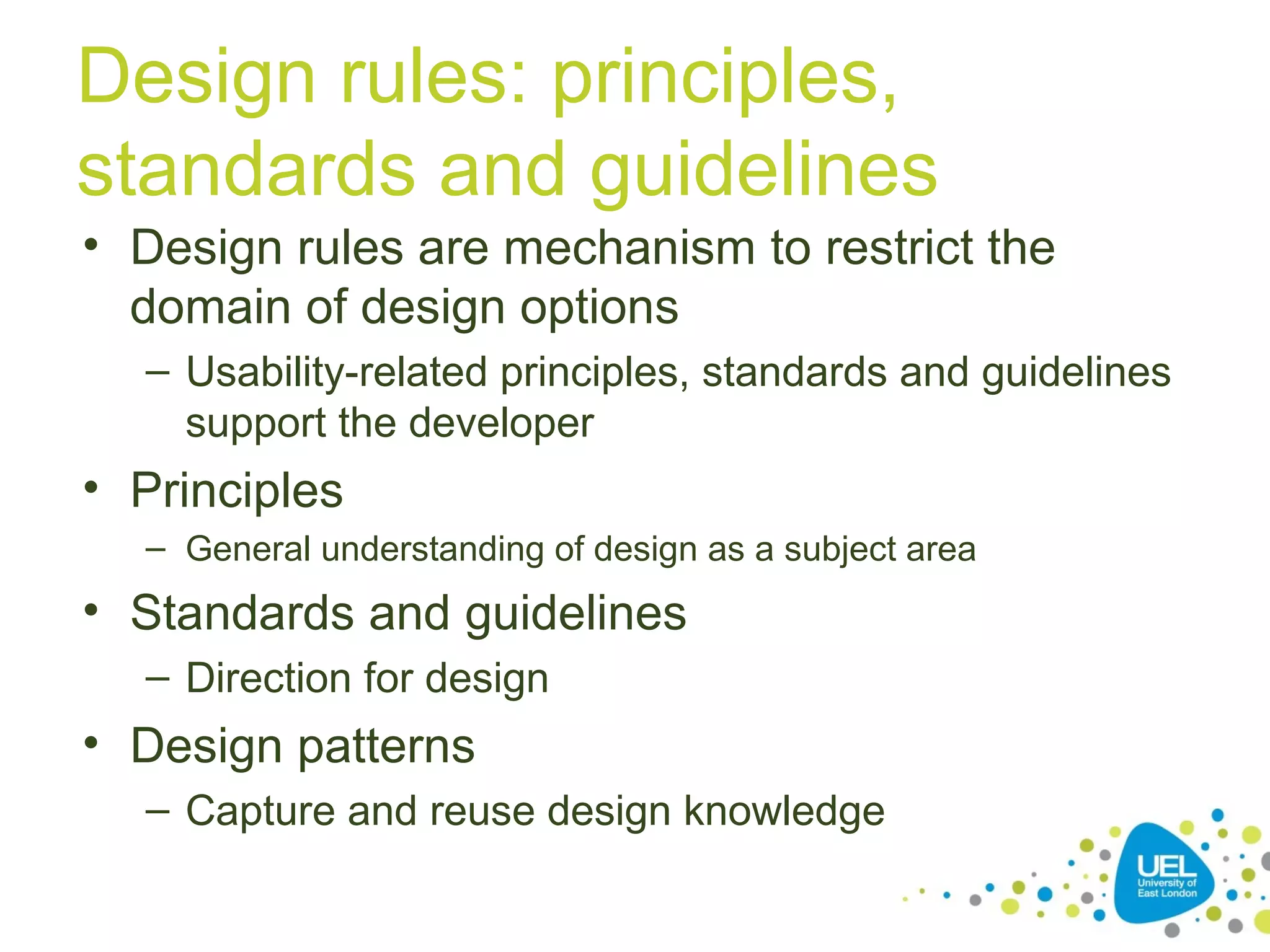 Design rules: principles,
standards and guidelines
• Design rules are mechanism to restrict the
domain of design options
– Usability-related principles, standards and guidelines
support the developer

• Principles
– General understanding of design as a subject area

• Standards and guidelines
– Direction for design

• Design patterns
– Capture and reuse design knowledge

 
