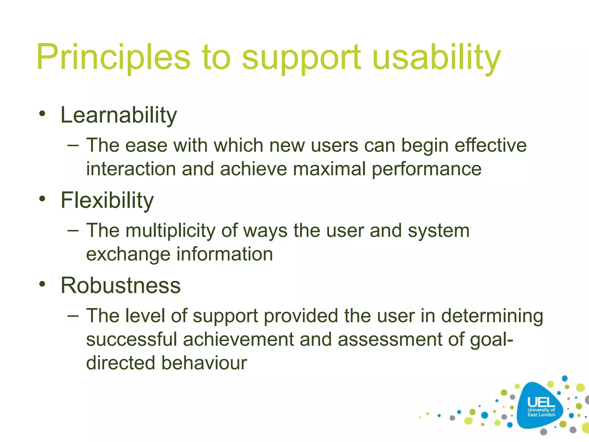 Principles to support usability
• Learnability
– The ease with which new users can begin effective
interaction and achieve maximal performance

• Flexibility
– The multiplicity of ways the user and system
exchange information

• Robustness
– The level of support provided the user in determining
successful achievement and assessment of goaldirected behaviour

 