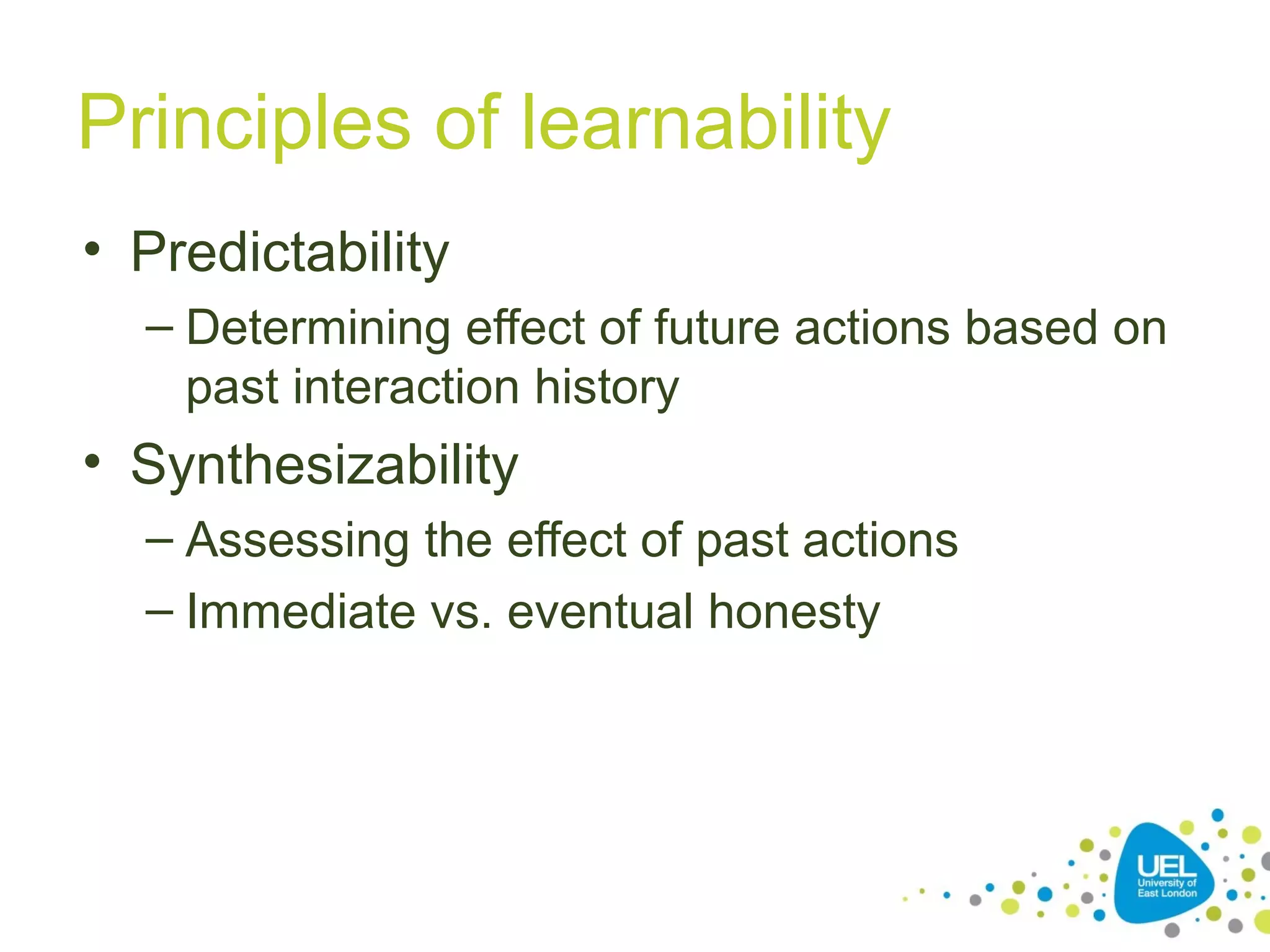 Principles of learnability
• Predictability
– Determining effect of future actions based on
past interaction history

• Synthesizability
– Assessing the effect of past actions
– Immediate vs. eventual honesty

 