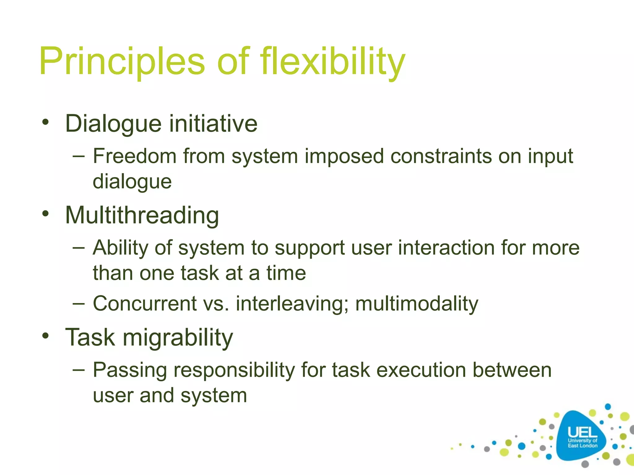 Principles of flexibility
• Dialogue initiative
– Freedom from system imposed constraints on input
dialogue

• Multithreading
– Ability of system to support user interaction for more
than one task at a time
– Concurrent vs. interleaving; multimodality

• Task migrability
– Passing responsibility for task execution between
user and system

 