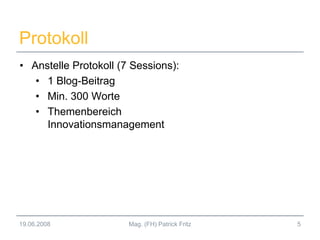Protokoll
• Anstelle Protokoll (7 Sessions):
• 1 Blog-Beitrag
• Min. 300 Worte
• Themenbereich
Innovationsmanagement
19.06.2008 5Mag. (FH) Patrick Fritz
 