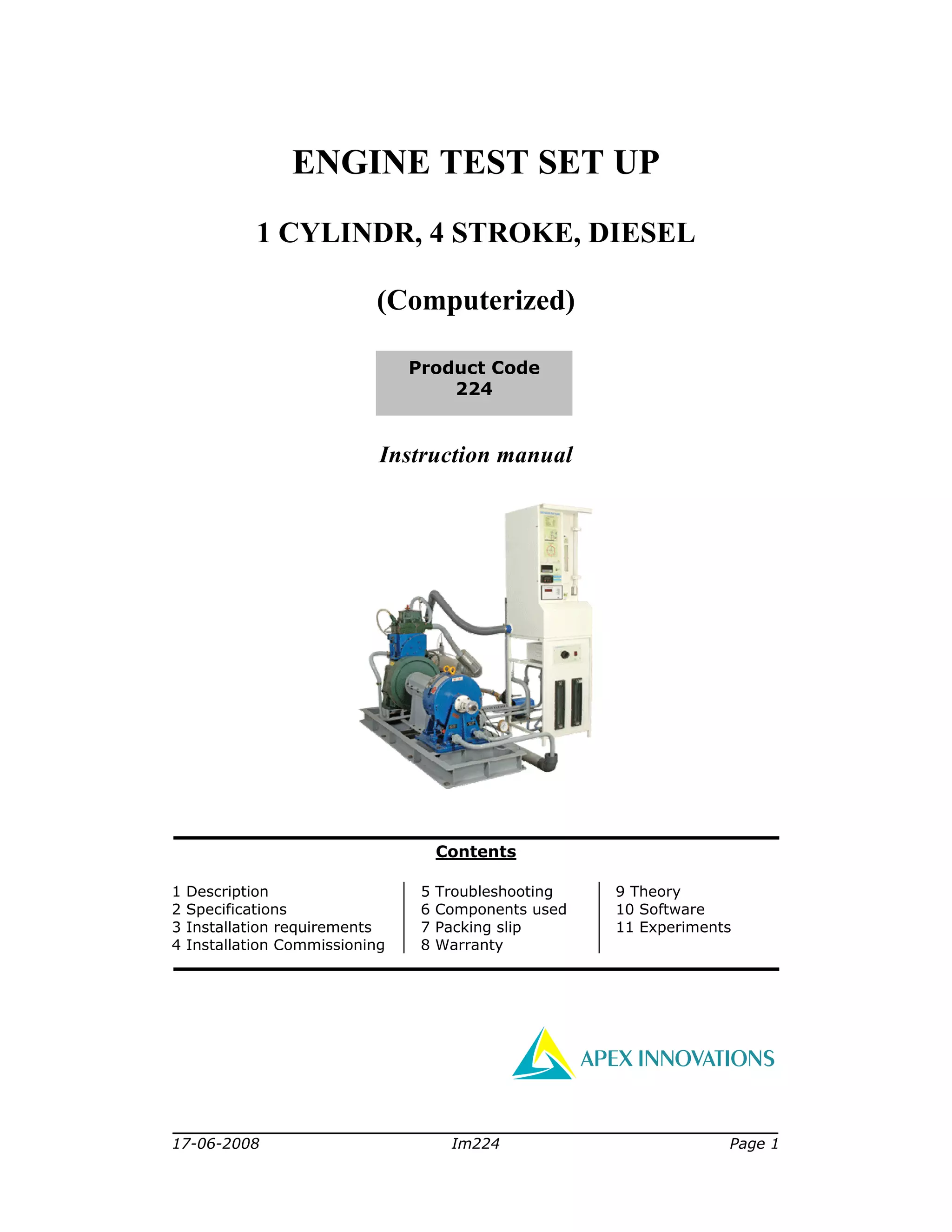 17-06-2008 Im224 Page 1
ENGINE TEST SET UP
1 CYLINDR, 4 STROKE, DIESEL
(Computerized)
Instruction manual
Contents
1 Description
2 Specifications
3 Installation requirements
4 Installation Commissioning
5 Troubleshooting
6 Components used
7 Packing slip
8 Warranty
9 Theory
10 Software
11 Experiments
APEX INNOVATIONS
Product Code
224
 