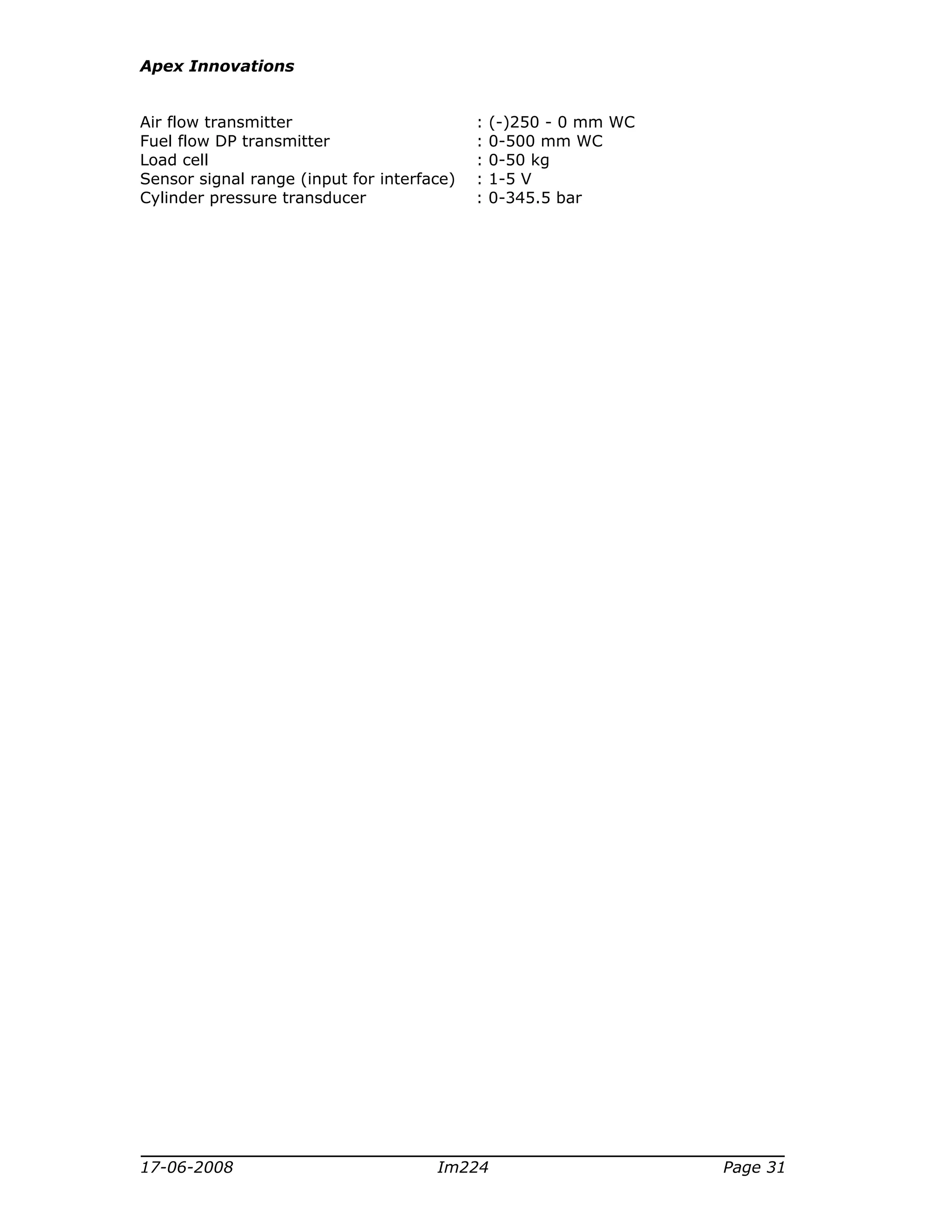Apex Innovations
17-06-2008 Im224 Page 31
Air flow transmitter : (-)250 - 0 mm WC
Fuel flow DP transmitter : 0-500 mm WC
Load cell : 0-50 kg
Sensor signal range (input for interface) : 1-5 V
Cylinder pressure transducer : 0-345.5 bar
 