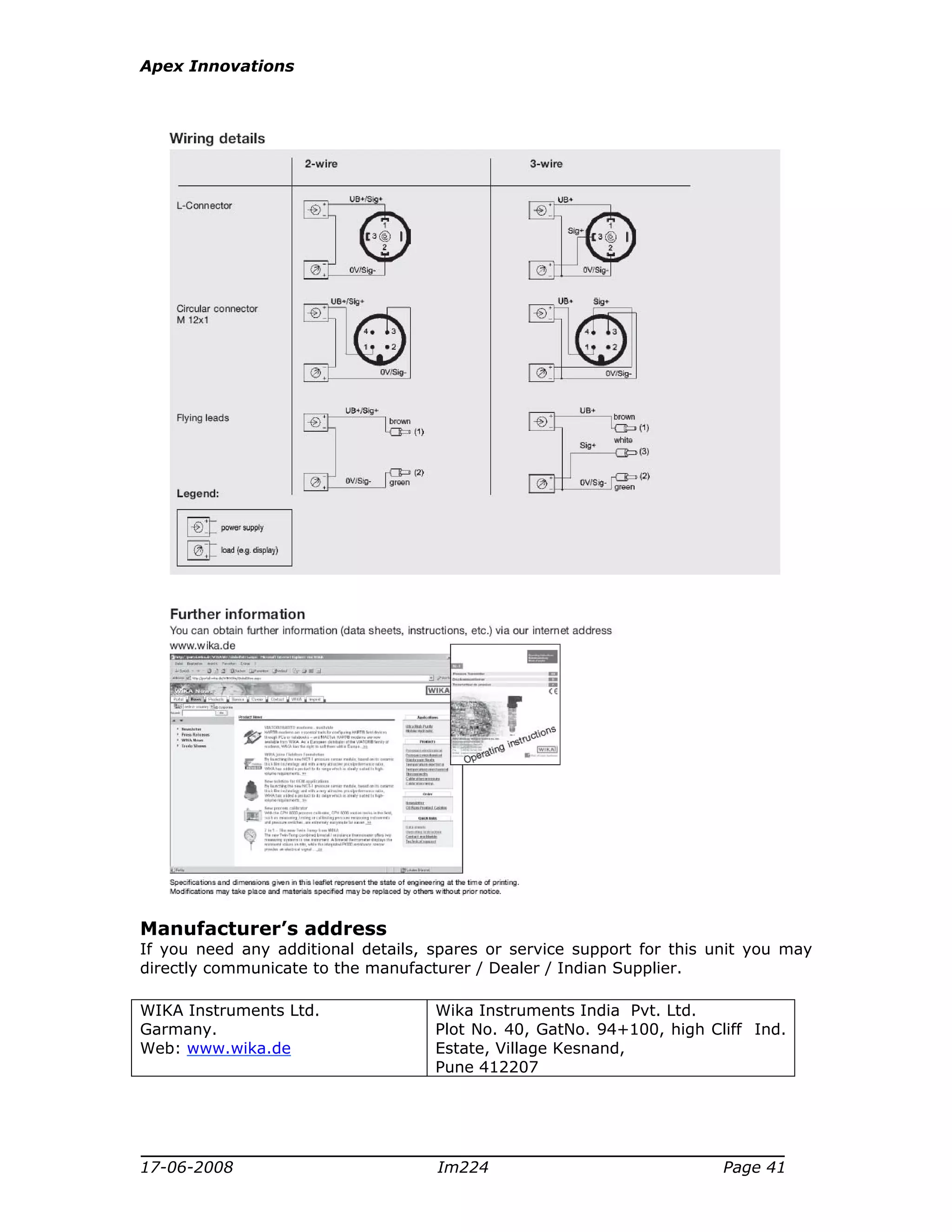 Apex Innovations
17-06-2008 Im224 Page 41
Manufacturer’s address
If you need any additional details, spares or service support for this unit you may
directly communicate to the manufacturer / Dealer / Indian Supplier.
WIKA Instruments Ltd.
Garmany.
Web: www.wika.de
Wika Instruments India Pvt. Ltd.
Plot No. 40, GatNo. 94+100, high Cliff Ind.
Estate, Village Kesnand,
Pune 412207
 