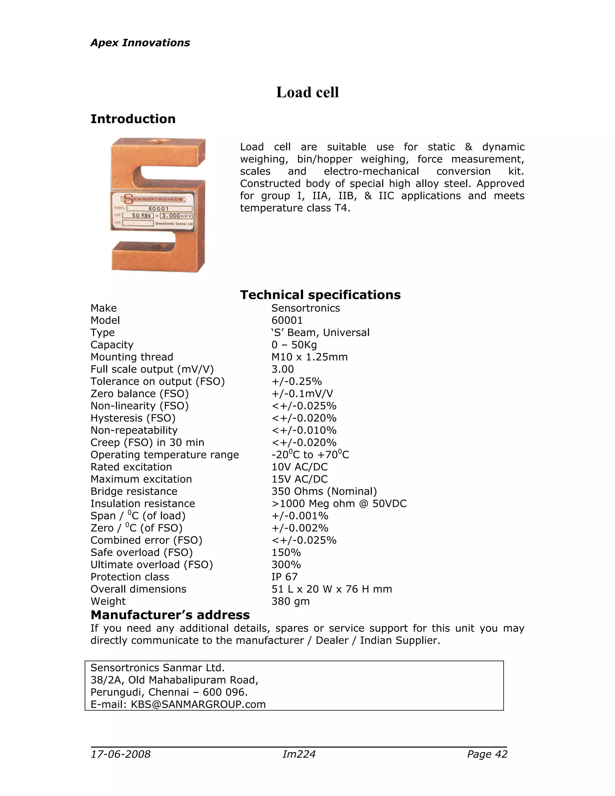 Apex Innovations
17-06-2008 Im224 Page 42
Load cell
Introduction
Load cell are suitable use for static & dynamic
weighing, bin/hopper weighing, force measurement,
scales and electro-mechanical conversion kit.
Constructed body of special high alloy steel. Approved
for group I, IIA, IIB, & IIC applications and meets
temperature class T4.
Technical specifications
Make Sensortronics
Model 60001
Type ‘S’ Beam, Universal
Capacity 0 – 50Kg
Mounting thread M10 x 1.25mm
Full scale output (mV/V) 3.00
Tolerance on output (FSO) +/-0.25%
Zero balance (FSO) +/-0.1mV/V
Non-linearity (FSO) <+/-0.025%
Hysteresis (FSO) <+/-0.020%
Non-repeatability <+/-0.010%
Creep (FSO) in 30 min <+/-0.020%
Operating temperature range -200
C to +700
C
Rated excitation 10V AC/DC
Maximum excitation 15V AC/DC
Bridge resistance 350 Ohms (Nominal)
Insulation resistance >1000 Meg ohm @ 50VDC
Span / 0
C (of load) +/-0.001%
Zero / 0
C (of FSO) +/-0.002%
Combined error (FSO) <+/-0.025%
Safe overload (FSO) 150%
Ultimate overload (FSO) 300%
Protection class IP 67
Overall dimensions 51 L x 20 W x 76 H mm
Weight 380 gm
Manufacturer’s address
If you need any additional details, spares or service support for this unit you may
directly communicate to the manufacturer / Dealer / Indian Supplier.
Sensortronics Sanmar Ltd.
38/2A, Old Mahabalipuram Road,
Perungudi, Chennai – 600 096.
E-mail: KBS@SANMARGROUP.com
 