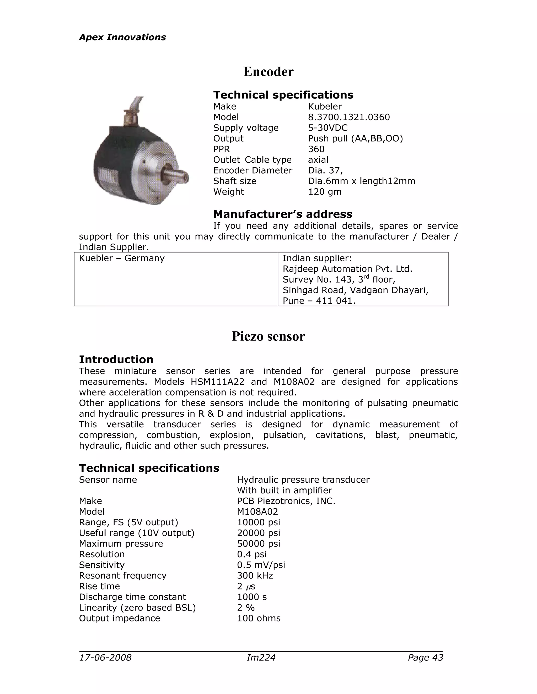 Apex Innovations
17-06-2008 Im224 Page 43
Encoder
Technical specifications
Make Kubeler
Model 8.3700.1321.0360
Supply voltage 5-30VDC
Output Push pull (AA,BB,OO)
PPR 360
Outlet Cable type axial
Encoder Diameter Dia. 37,
Shaft size Dia.6mm x length12mm
Weight 120 gm
Manufacturer’s address
If you need any additional details, spares or service
support for this unit you may directly communicate to the manufacturer / Dealer /
Indian Supplier.
Kuebler – Germany Indian supplier:
Rajdeep Automation Pvt. Ltd.
Survey No. 143, 3rd
floor,
Sinhgad Road, Vadgaon Dhayari,
Pune – 411 041.
Piezo sensor
Introduction
These miniature sensor series are intended for general purpose pressure
measurements. Models HSM111A22 and M108A02 are designed for applications
where acceleration compensation is not required.
Other applications for these sensors include the monitoring of pulsating pneumatic
and hydraulic pressures in R & D and industrial applications.
This versatile transducer series is designed for dynamic measurement of
compression, combustion, explosion, pulsation, cavitations, blast, pneumatic,
hydraulic, fluidic and other such pressures.
Technical specifications
Sensor name Hydraulic pressure transducer
With built in amplifier
Make PCB Piezotronics, INC.
Model M108A02
Range, FS (5V output) 10000 psi
Useful range (10V output) 20000 psi
Maximum pressure 50000 psi
Resolution 0.4 psi
Sensitivity 0.5 mV/psi
Resonant frequency 300 kHz
Rise time 2 µs
Discharge time constant 1000 s
Linearity (zero based BSL) 2 %
Output impedance 100 ohms
 