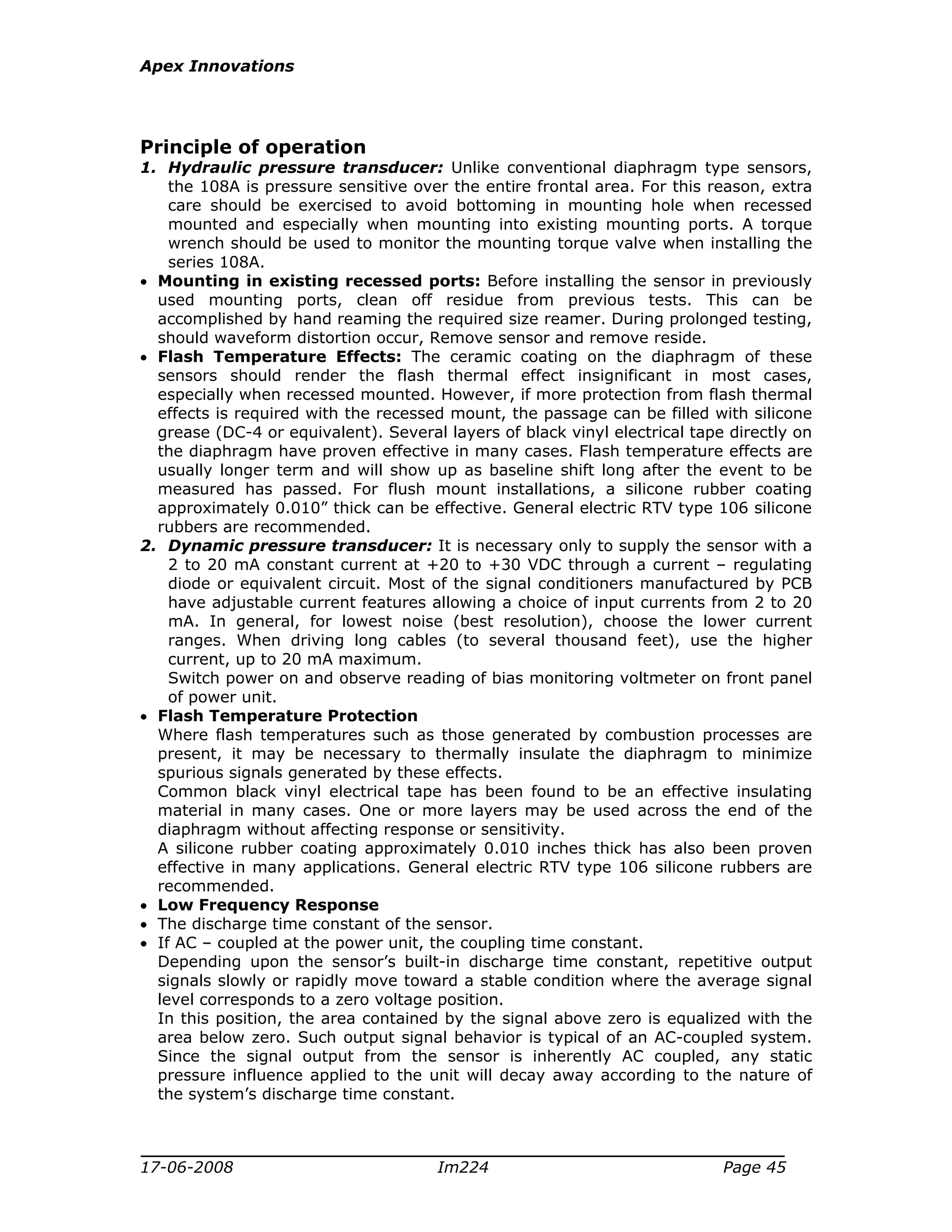Apex Innovations
17-06-2008 Im224 Page 45
Principle of operation
1. Hydraulic pressure transducer: Unlike conventional diaphragm type sensors,
the 108A is pressure sensitive over the entire frontal area. For this reason, extra
care should be exercised to avoid bottoming in mounting hole when recessed
mounted and especially when mounting into existing mounting ports. A torque
wrench should be used to monitor the mounting torque valve when installing the
series 108A.
• Mounting in existing recessed ports: Before installing the sensor in previously
used mounting ports, clean off residue from previous tests. This can be
accomplished by hand reaming the required size reamer. During prolonged testing,
should waveform distortion occur, Remove sensor and remove reside.
• Flash Temperature Effects: The ceramic coating on the diaphragm of these
sensors should render the flash thermal effect insignificant in most cases,
especially when recessed mounted. However, if more protection from flash thermal
effects is required with the recessed mount, the passage can be filled with silicone
grease (DC-4 or equivalent). Several layers of black vinyl electrical tape directly on
the diaphragm have proven effective in many cases. Flash temperature effects are
usually longer term and will show up as baseline shift long after the event to be
measured has passed. For flush mount installations, a silicone rubber coating
approximately 0.010” thick can be effective. General electric RTV type 106 silicone
rubbers are recommended.
2. Dynamic pressure transducer: It is necessary only to supply the sensor with a
2 to 20 mA constant current at +20 to +30 VDC through a current – regulating
diode or equivalent circuit. Most of the signal conditioners manufactured by PCB
have adjustable current features allowing a choice of input currents from 2 to 20
mA. In general, for lowest noise (best resolution), choose the lower current
ranges. When driving long cables (to several thousand feet), use the higher
current, up to 20 mA maximum.
Switch power on and observe reading of bias monitoring voltmeter on front panel
of power unit.
• Flash Temperature Protection
Where flash temperatures such as those generated by combustion processes are
present, it may be necessary to thermally insulate the diaphragm to minimize
spurious signals generated by these effects.
Common black vinyl electrical tape has been found to be an effective insulating
material in many cases. One or more layers may be used across the end of the
diaphragm without affecting response or sensitivity.
A silicone rubber coating approximately 0.010 inches thick has also been proven
effective in many applications. General electric RTV type 106 silicone rubbers are
recommended.
• Low Frequency Response
• The discharge time constant of the sensor.
• If AC – coupled at the power unit, the coupling time constant.
Depending upon the sensor’s built-in discharge time constant, repetitive output
signals slowly or rapidly move toward a stable condition where the average signal
level corresponds to a zero voltage position.
In this position, the area contained by the signal above zero is equalized with the
area below zero. Such output signal behavior is typical of an AC-coupled system.
Since the signal output from the sensor is inherently AC coupled, any static
pressure influence applied to the unit will decay away according to the nature of
the system’s discharge time constant.
 