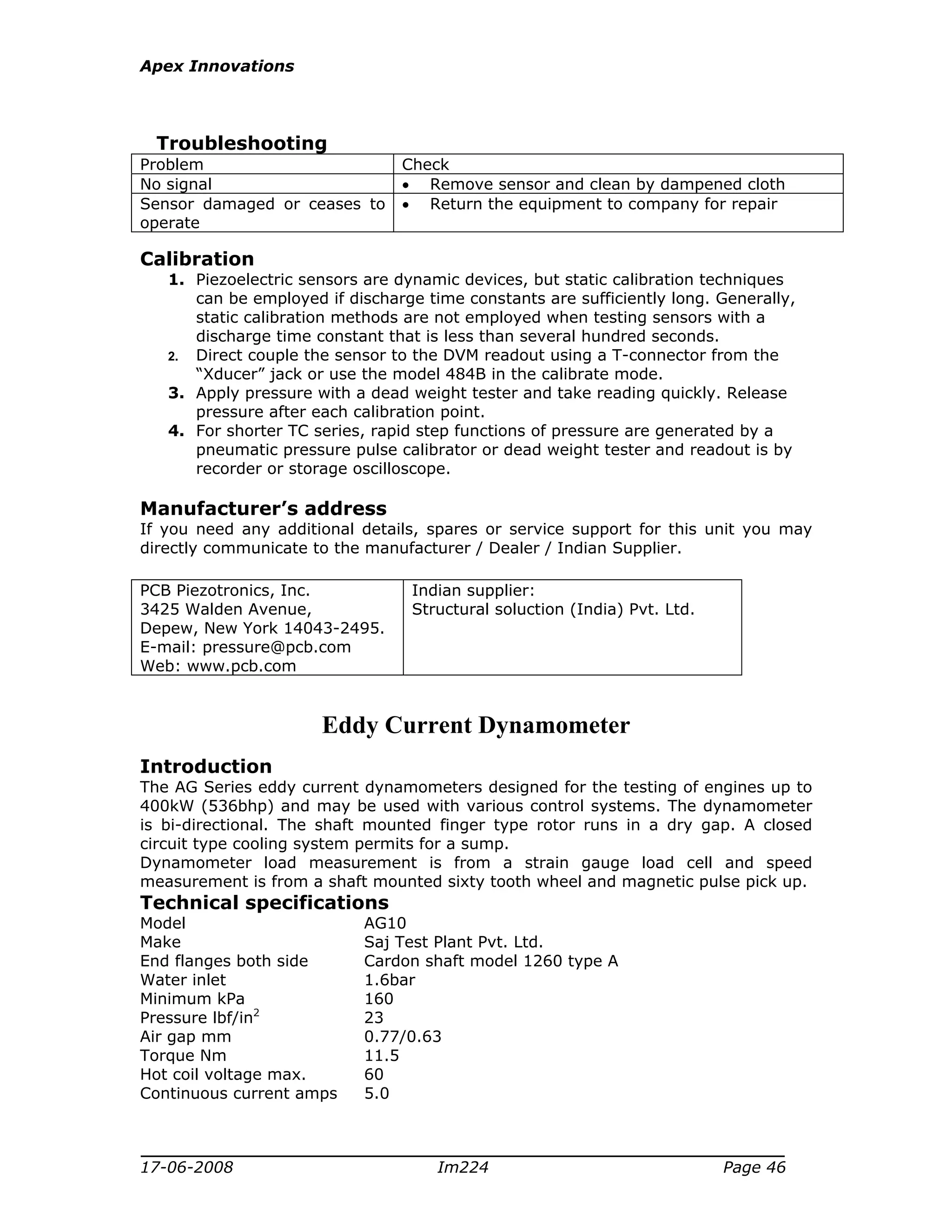 Apex Innovations
17-06-2008 Im224 Page 46
Troubleshooting
Problem Check
No signal • Remove sensor and clean by dampened cloth
Sensor damaged or ceases to
operate
• Return the equipment to company for repair
Calibration
1. Piezoelectric sensors are dynamic devices, but static calibration techniques
can be employed if discharge time constants are sufficiently long. Generally,
static calibration methods are not employed when testing sensors with a
discharge time constant that is less than several hundred seconds.
2. Direct couple the sensor to the DVM readout using a T-connector from the
“Xducer” jack or use the model 484B in the calibrate mode.
3. Apply pressure with a dead weight tester and take reading quickly. Release
pressure after each calibration point.
4. For shorter TC series, rapid step functions of pressure are generated by a
pneumatic pressure pulse calibrator or dead weight tester and readout is by
recorder or storage oscilloscope.
Manufacturer’s address
If you need any additional details, spares or service support for this unit you may
directly communicate to the manufacturer / Dealer / Indian Supplier.
PCB Piezotronics, Inc.
3425 Walden Avenue,
Depew, New York 14043-2495.
E-mail: pressure@pcb.com
Web: www.pcb.com
Indian supplier:
Structural soluction (India) Pvt. Ltd.
Eddy Current Dynamometer
Introduction
The AG Series eddy current dynamometers designed for the testing of engines up to
400kW (536bhp) and may be used with various control systems. The dynamometer
is bi-directional. The shaft mounted finger type rotor runs in a dry gap. A closed
circuit type cooling system permits for a sump.
Dynamometer load measurement is from a strain gauge load cell and speed
measurement is from a shaft mounted sixty tooth wheel and magnetic pulse pick up.
Technical specifications
Model AG10
Make Saj Test Plant Pvt. Ltd.
End flanges both side Cardon shaft model 1260 type A
Water inlet 1.6bar
Minimum kPa 160
Pressure lbf/in2
23
Air gap mm 0.77/0.63
Torque Nm 11.5
Hot coil voltage max. 60
Continuous current amps 5.0
 