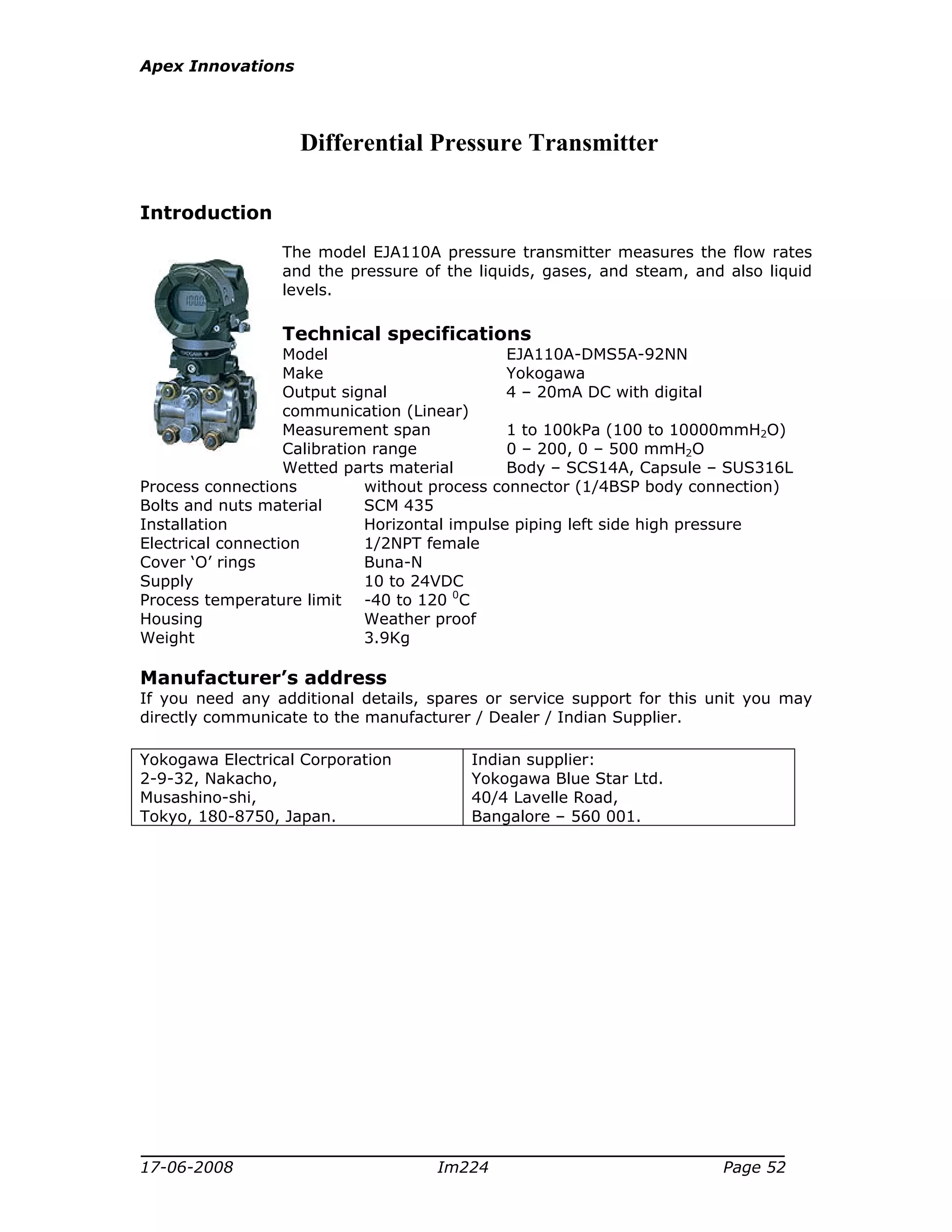Apex Innovations
17-06-2008 Im224 Page 52
Differential Pressure Transmitter
Introduction
The model EJA110A pressure transmitter measures the flow rates
and the pressure of the liquids, gases, and steam, and also liquid
levels.
Technical specifications
Model EJA110A-DMS5A-92NN
Make Yokogawa
Output signal 4 – 20mA DC with digital
communication (Linear)
Measurement span 1 to 100kPa (100 to 10000mmH2O)
Calibration range 0 – 200, 0 – 500 mmH2O
Wetted parts material Body – SCS14A, Capsule – SUS316L
Process connections without process connector (1/4BSP body connection)
Bolts and nuts material SCM 435
Installation Horizontal impulse piping left side high pressure
Electrical connection 1/2NPT female
Cover ‘O’ rings Buna-N
Supply 10 to 24VDC
Process temperature limit -40 to 120 0
C
Housing Weather proof
Weight 3.9Kg
Manufacturer’s address
If you need any additional details, spares or service support for this unit you may
directly communicate to the manufacturer / Dealer / Indian Supplier.
Yokogawa Electrical Corporation
2-9-32, Nakacho,
Musashino-shi,
Tokyo, 180-8750, Japan.
Indian supplier:
Yokogawa Blue Star Ltd.
40/4 Lavelle Road,
Bangalore – 560 001.
 