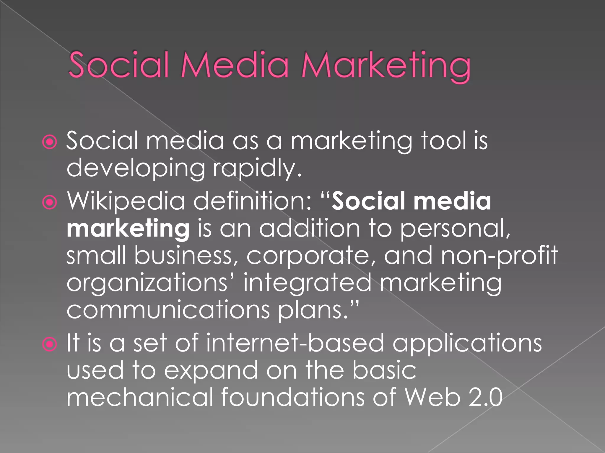  Social media as a marketing tool is
  developing rapidly.
 Wikipedia definition: “Social media
  marketing is an addition to personal,
  small business, corporate, and non-profit
  organizations’ integrated marketing
  communications plans.”
 It is a set of internet-based applications
  used to expand on the basic
  mechanical foundations of Web 2.0
 