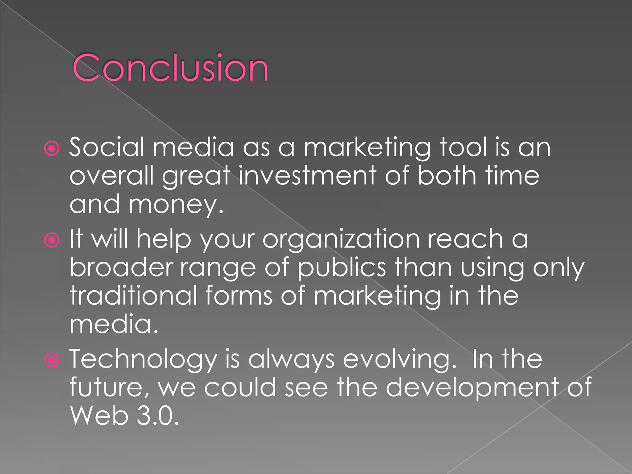  Social media as a marketing tool is an
  overall great investment of both time
  and money.
 It will help your organization reach a
  broader range of publics than using only
  traditional forms of marketing in the
  media.
 Technology is always evolving. In the
  future, we could see the development of
  Web 3.0.
 
