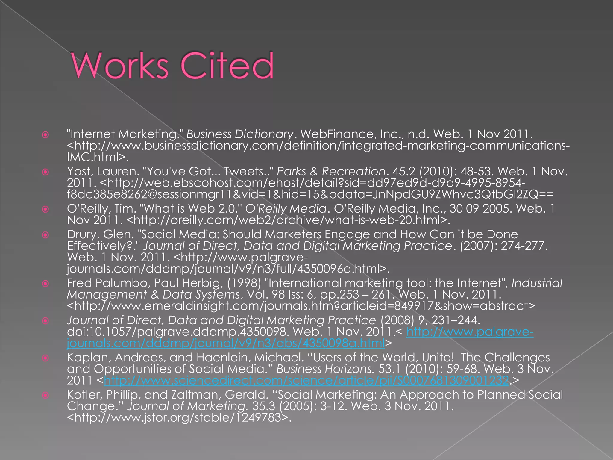    "Internet Marketing." Business Dictionary. WebFinance, Inc., n.d. Web. 1 Nov 2011.
    <http://www.businessdictionary.com/definition/integrated-marketing-communications-
    IMC.html>.
   Yost, Lauren. "You've Got... Tweets.." Parks & Recreation. 45.2 (2010): 48-53. Web. 1 Nov.
    2011. <http://web.ebscohost.com/ehost/detail?sid=dd97ed9d-d9d9-4995-8954-
    f8dc385e8262@sessionmgr11&vid=1&hid=15&bdata=JnNpdGU9ZWhvc3QtbGl2ZQ==
   O'Reilly, Tim. "What is Web 2.0." O'Reilly Media. O'Reilly Media, Inc., 30 09 2005. Web. 1
    Nov 2011. <http://oreilly.com/web2/archive/what-is-web-20.html>.
   Drury, Glen. "Social Media: Should Marketers Engage and How Can it be Done
    Effectively?." Journal of Direct, Data and Digital Marketing Practice. (2007): 274-277.
    Web. 1 Nov. 2011. <http://www.palgrave-
    journals.com/dddmp/journal/v9/n3/full/4350096a.html>.
   Fred Palumbo, Paul Herbig, (1998) "International marketing tool: the Internet", Industrial
    Management & Data Systems, Vol. 98 Iss: 6, pp.253 – 261. Web. 1 Nov. 2011.
    <http://www.emeraldinsight.com/journals.htm?articleid=849917&show=abstract>
   Journal of Direct, Data and Digital Marketing Practice (2008) 9, 231–244.
    doi:10.1057/palgrave.dddmp.4350098. Web. 1 Nov. 2011.< http://www.palgrave-
    journals.com/dddmp/journal/v9/n3/abs/4350098a.html>
   Kaplan, Andreas, and Haenlein, Michael. “Users of the World, Unite! The Challenges
    and Opportunities of Social Media.” Business Horizons. 53.1 (2010): 59-68. Web. 3 Nov.
    2011 <http://www.sciencedirect.com/science/article/pii/S0007681309001232.>
   Kotler, Phillip, and Zaltman, Gerald. “Social Marketing: An Approach to Planned Social
    Change.” Journal of Marketing. 35.3 (2005): 3-12. Web. 3 Nov. 2011.
    <http://www.jstor.org/stable/1249783>.
 