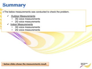 The below measurements was conducted to check the problem.
     Outdoor Measurements
       • 3G voice measurements
       • 2G voice measurements
     Indoor Measurements
       • 3G voice measurements
       • 2G voice measurements




• below slides shows the measurements result
 