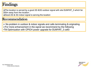 Findings
 The location is served by a good 2G &3G outdoor signal with site DUMYAT_3 which far
 300m away from the location .
 Good 2G & 3G indoor signal is serving the location

Recommendation
  No problem in outdoor & indoor signals and calls terminating & originating
 For more enhancement in the signal we recommend by the following
 •Tilt Optimization with CPICH power upgrade for DUMYAT_3 cell3




Soc Classification level
         © Nokia Siemens Networks
 