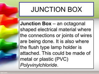 JUNCTION BOX
Junction Box – an octagonal
shaped electrical material where
the connections or joints of wires
are being done. It is also where
the flush type lamp holder is
attached. This could be made of
metal or plastic (PVC)
Polyvinylchloride.
 