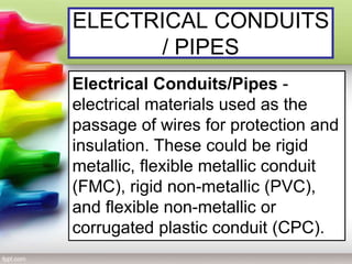 ELECTRICAL CONDUITS
/ PIPES
Electrical Conduits/Pipes -
electrical materials used as the
passage of wires for protection and
insulation. These could be rigid
metallic, flexible metallic conduit
(FMC), rigid non-metallic (PVC),
and flexible non-metallic or
corrugated plastic conduit (CPC).
 