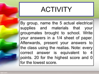 ACTIVITY
By group, name the 5 actual electrical
supplies and materials that your
groupmates brought to school. Write
your answers in a 1/4 sheet of paper.
Afterwards, present your answers to
the class using the realias. Note: every
correct answer is equivalent to 4
points. 20 for the highest score and 0
for the lowest score.
 